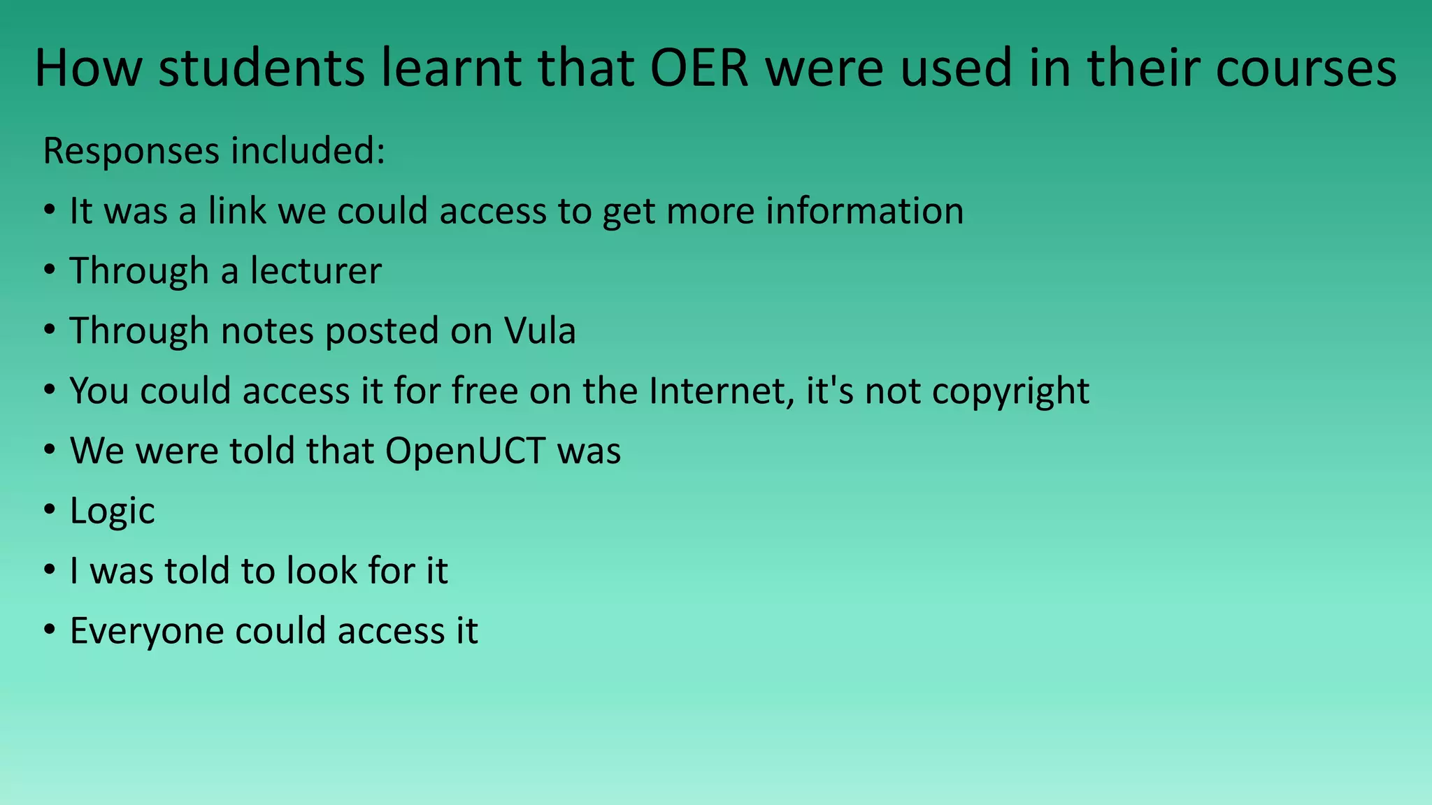 How students learnt that OER were used in their courses
Responses included:
• It was a link we could access to get more information
• Through a lecturer
• Through notes posted on Vula
• You could access it for free on the Internet, it's not copyright
• We were told that OpenUCT was
• Logic
• I was told to look for it
• Everyone could access it
 