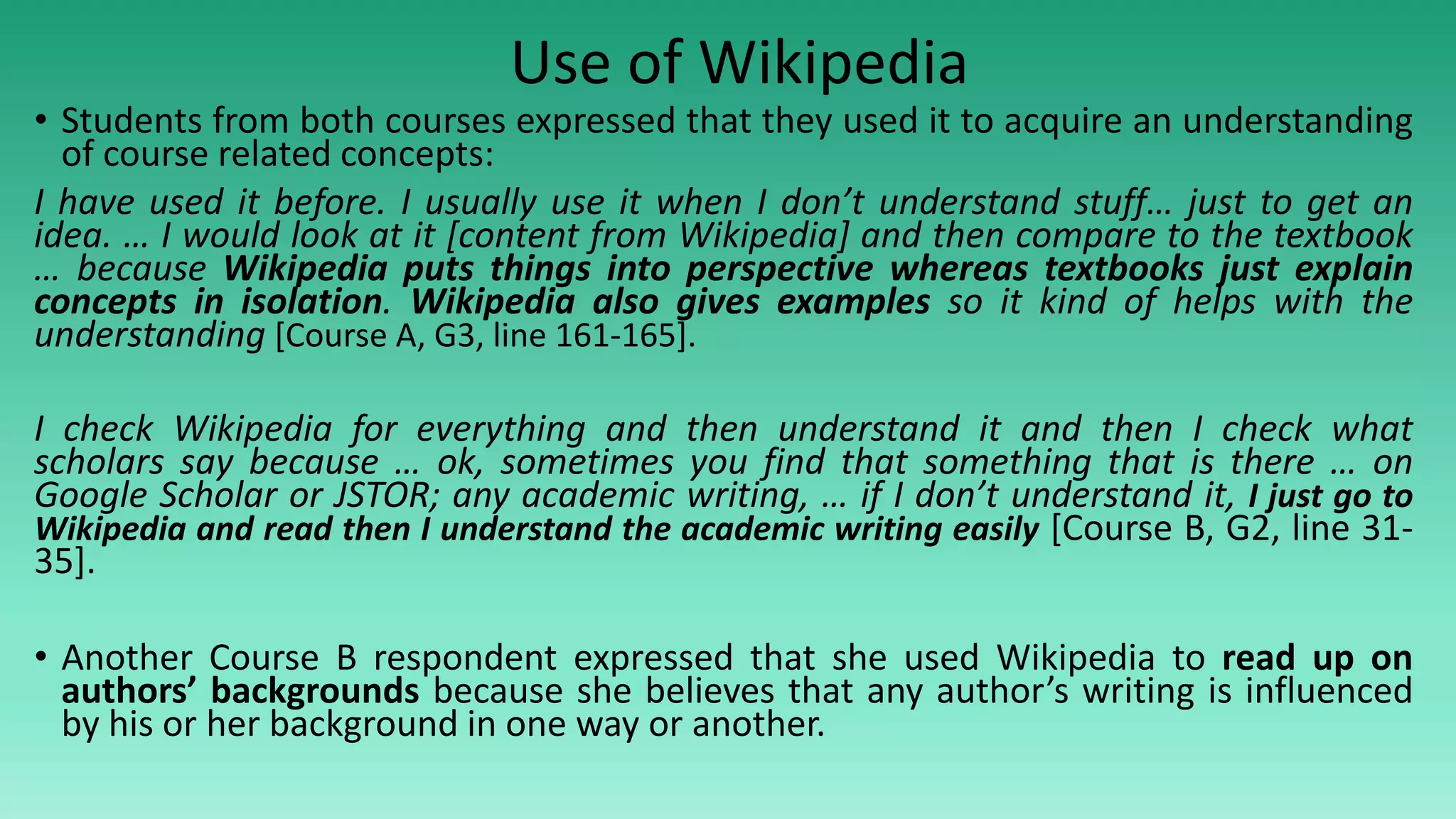 Use of Wikipedia
• Students from both courses expressed that they used it to acquire an understanding
of course related concepts:
I have used it before. I usually use it when I don’t understand stuff… just to get an
idea. … I would look at it [content from Wikipedia] and then compare to the textbook
… because Wikipedia puts things into perspective whereas textbooks just explain
concepts in isolation. Wikipedia also gives examples so it kind of helps with the
understanding [Course A, G3, line 161-165].
I check Wikipedia for everything and then understand it and then I check what
scholars say because … ok, sometimes you find that something that is there … on
Google Scholar or JSTOR; any academic writing, … if I don’t understand it, I just go to
Wikipedia and read then I understand the academic writing easily [Course B, G2, line 31-
35].
• Another Course B respondent expressed that she used Wikipedia to read up on
authors’ backgrounds because she believes that any author’s writing is influenced
by his or her background in one way or another.
 