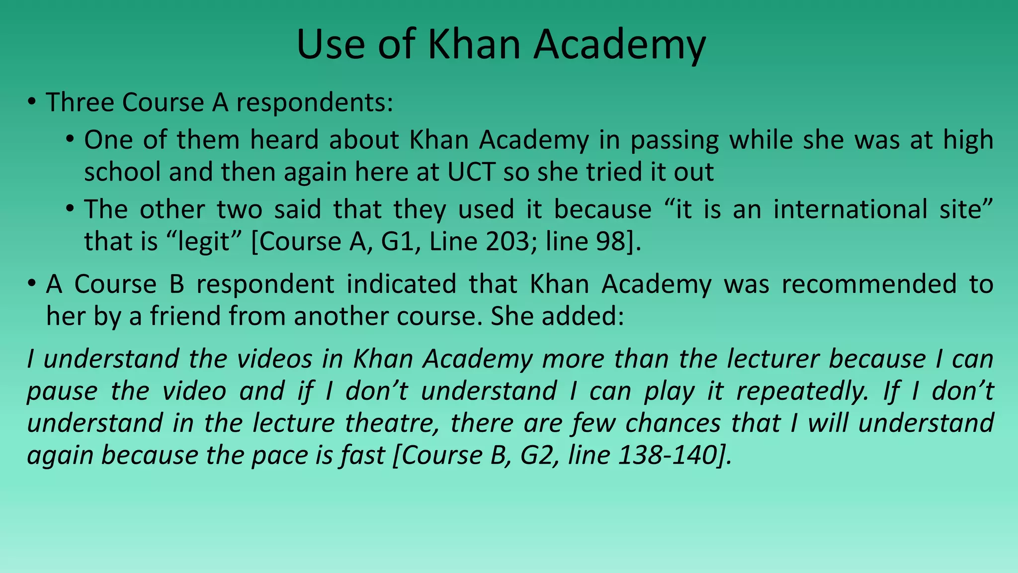 • Three Course A respondents:
• One of them heard about Khan Academy in passing while she was at high
school and then again here at UCT so she tried it out
• The other two said that they used it because “it is an international site”
that is “legit” [Course A, G1, Line 203; line 98].
• A Course B respondent indicated that Khan Academy was recommended to
her by a friend from another course. She added:
I understand the videos in Khan Academy more than the lecturer because I can
pause the video and if I don’t understand I can play it repeatedly. If I don’t
understand in the lecture theatre, there are few chances that I will understand
again because the pace is fast [Course B, G2, line 138-140].
Use of Khan Academy
 