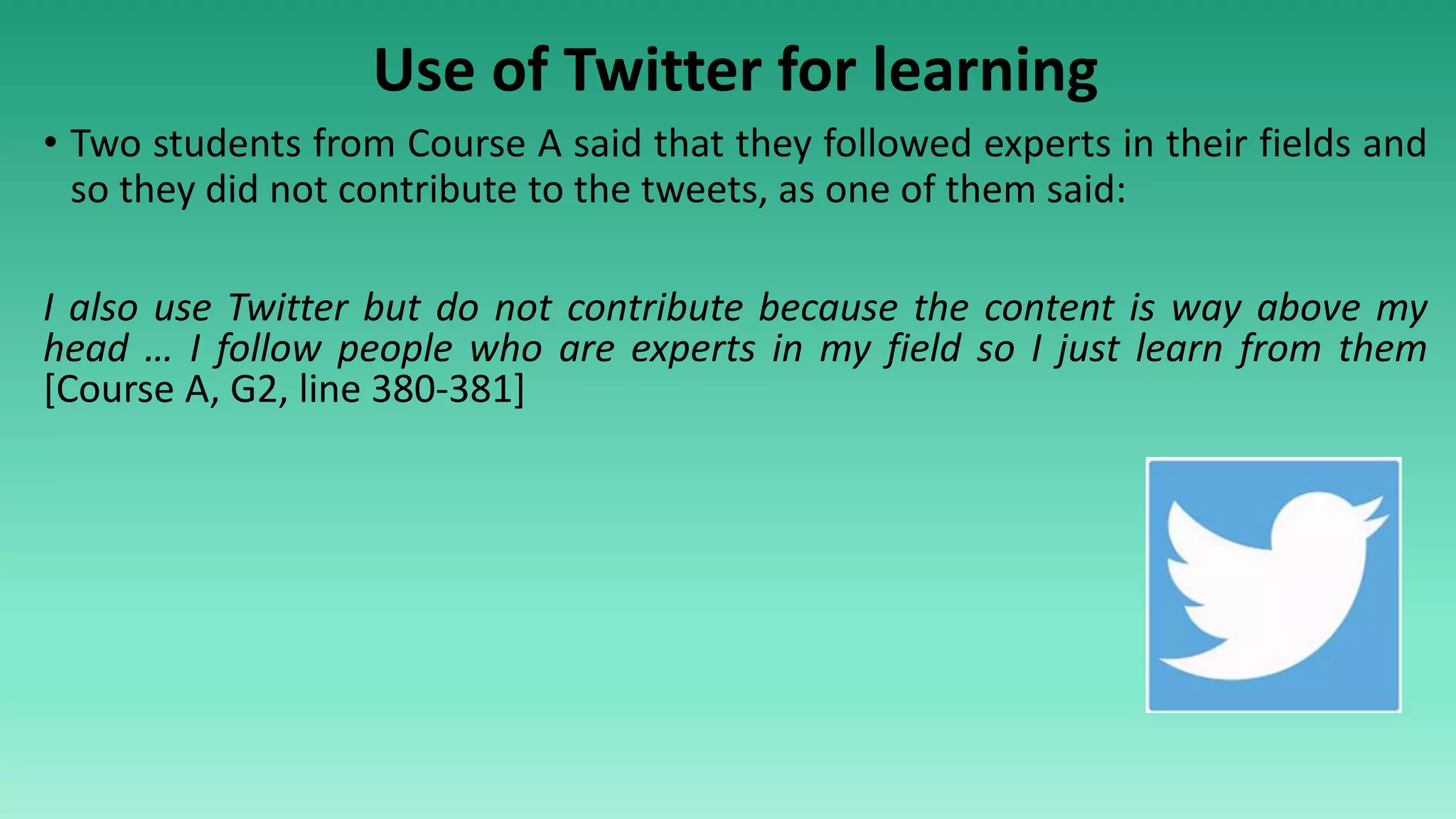 Use of Twitter for learning
• Two students from Course A said that they followed experts in their fields and
so they did not contribute to the tweets, as one of them said:
I also use Twitter but do not contribute because the content is way above my
head … I follow people who are experts in my field so I just learn from them
[Course A, G2, line 380-381]
 