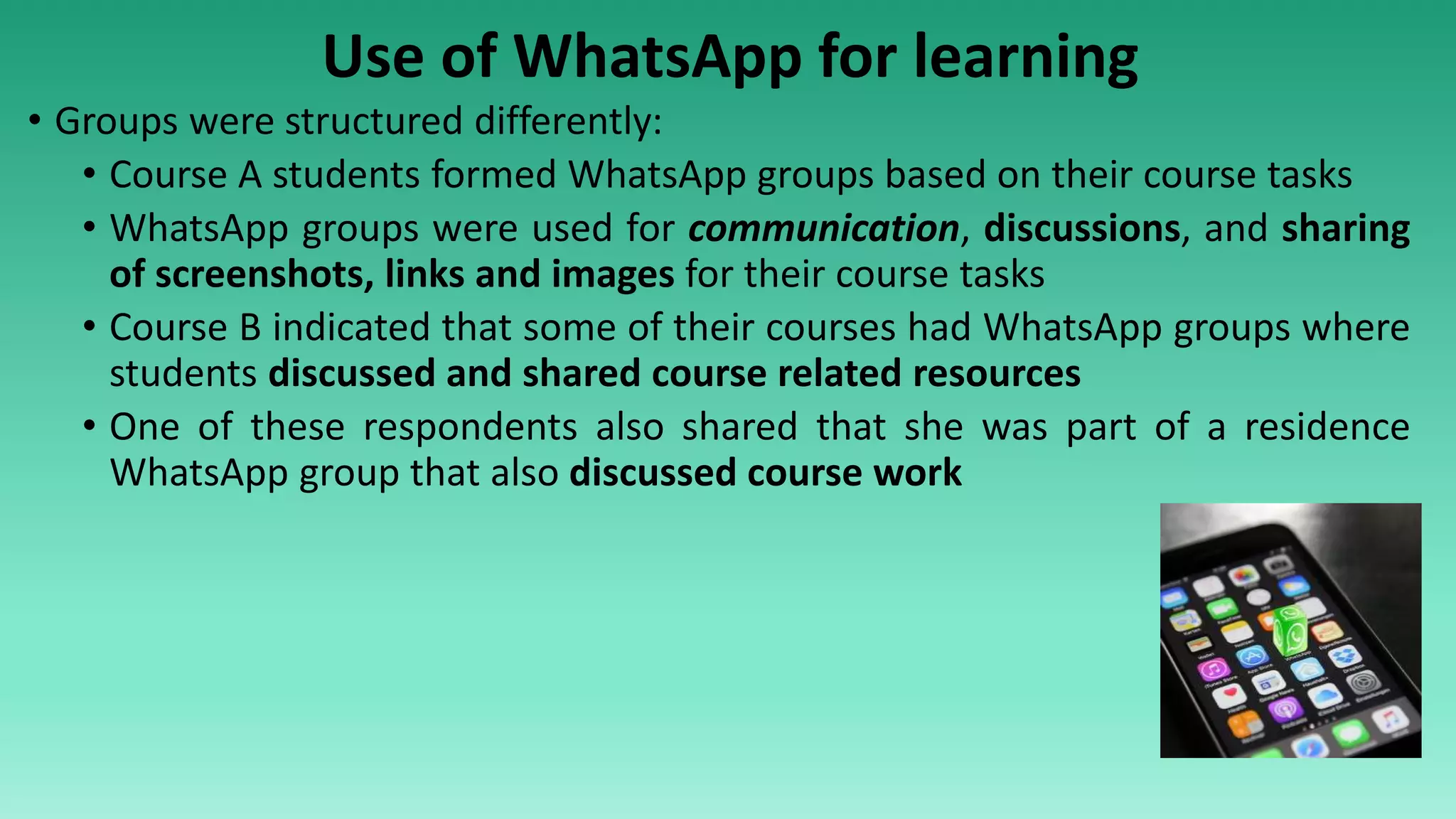 Use of WhatsApp for learning
• Groups were structured differently:
• Course A students formed WhatsApp groups based on their course tasks
• WhatsApp groups were used for communication, discussions, and sharing
of screenshots, links and images for their course tasks
• Course B indicated that some of their courses had WhatsApp groups where
students discussed and shared course related resources
• One of these respondents also shared that she was part of a residence
WhatsApp group that also discussed course work
 