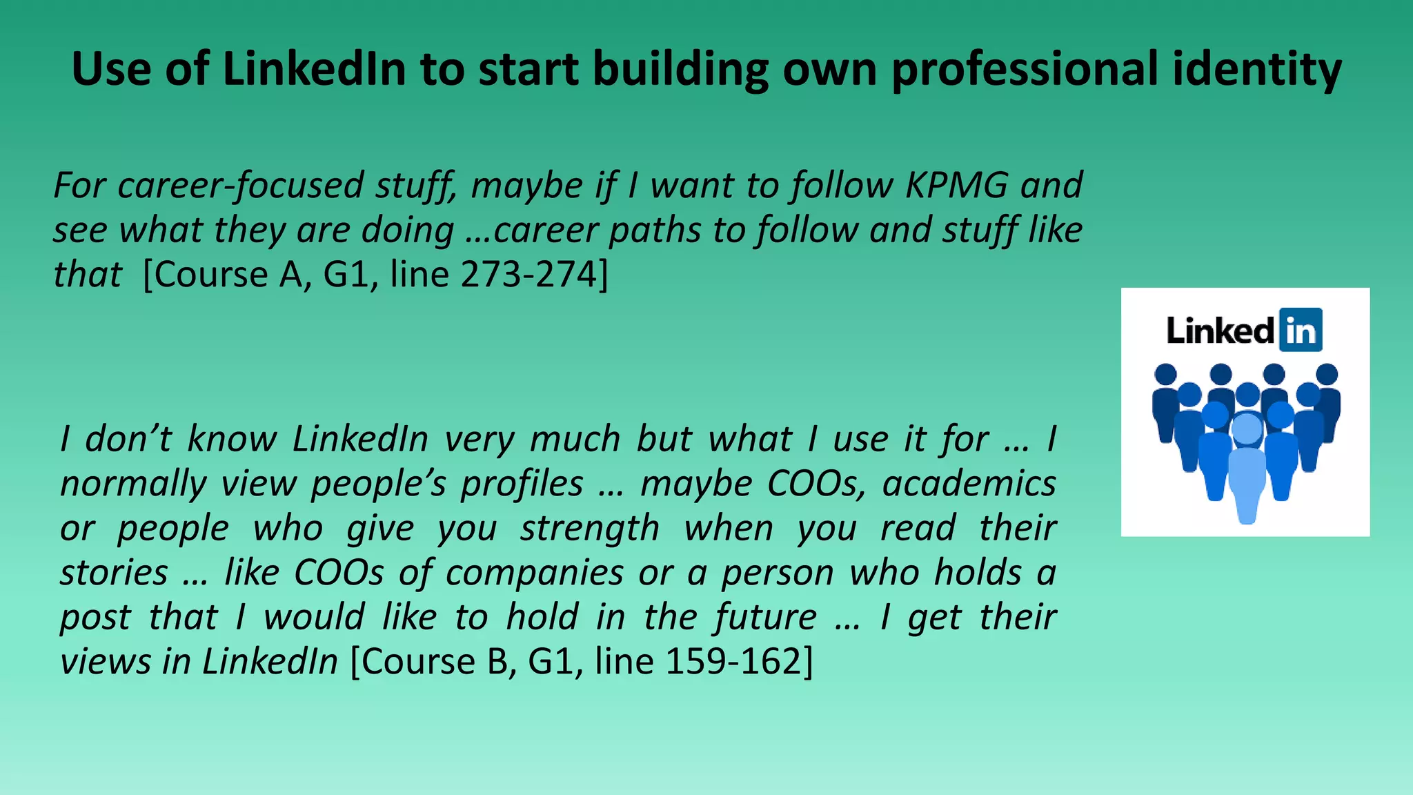 Use of LinkedIn to start building own professional identity
I don’t know LinkedIn very much but what I use it for … I
normally view people’s profiles … maybe COOs, academics
or people who give you strength when you read their
stories … like COOs of companies or a person who holds a
post that I would like to hold in the future … I get their
views in LinkedIn [Course B, G1, line 159-162]
For career-focused stuff, maybe if I want to follow KPMG and
see what they are doing …career paths to follow and stuff like
that [Course A, G1, line 273-274]
 