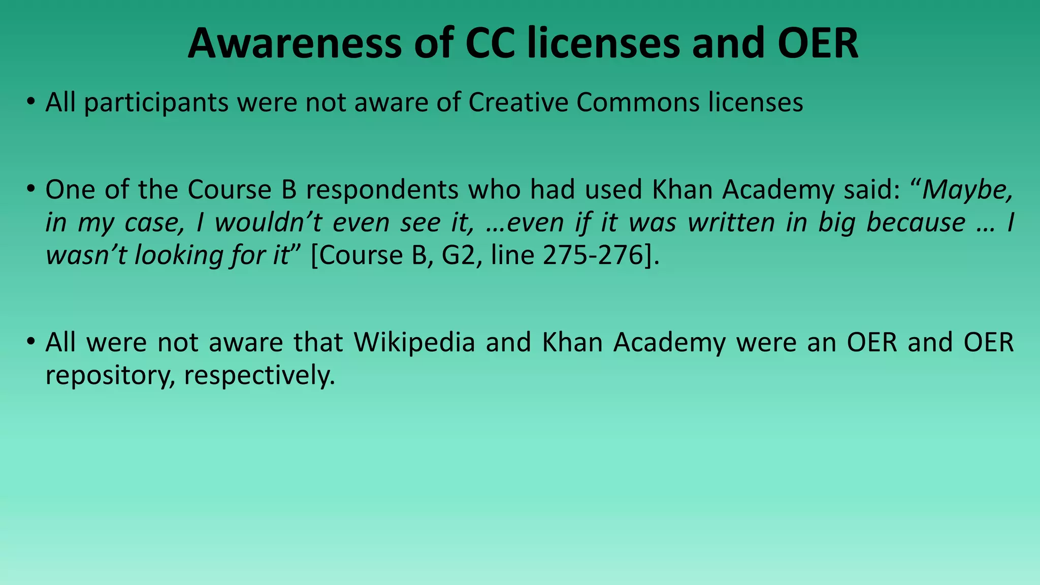 Awareness of CC licenses and OER
• All participants were not aware of Creative Commons licenses
• One of the Course B respondents who had used Khan Academy said: “Maybe,
in my case, I wouldn’t even see it, …even if it was written in big because … I
wasn’t looking for it” [Course B, G2, line 275-276].
• All were not aware that Wikipedia and Khan Academy were an OER and OER
repository, respectively.
 