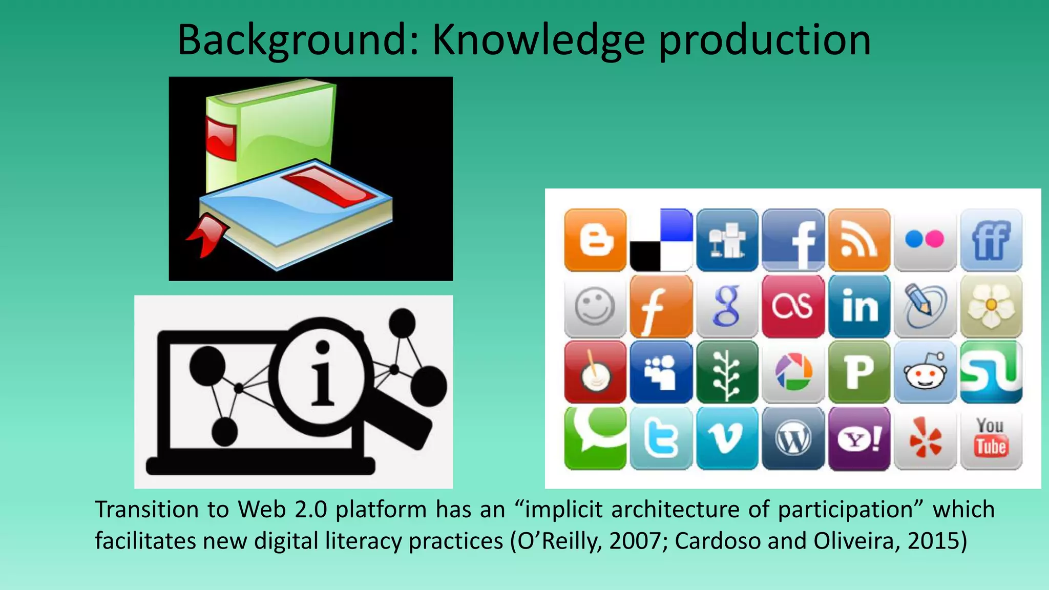 Transition to Web 2.0 platform has an “implicit architecture of participation” which
facilitates new digital literacy practices (O’Reilly, 2007; Cardoso and Oliveira, 2015)
Background: Knowledge production
 