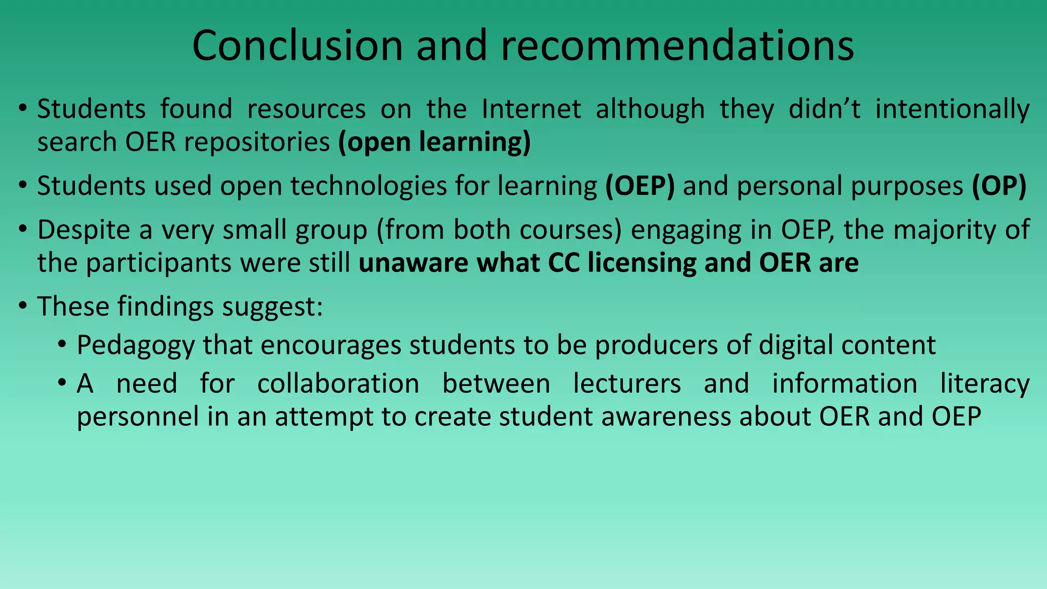 Conclusion and recommendations
• Students found resources on the Internet although they didn’t intentionally
search OER repositories (open learning)
• Students used open technologies for learning (OEP) and personal purposes (OP)
• Despite a very small group (from both courses) engaging in OEP, the majority of
the participants were still unaware what CC licensing and OER are
• These findings suggest:
• Pedagogy that encourages students to be producers of digital content
• A need for collaboration between lecturers and information literacy
personnel in an attempt to create student awareness about OER and OEP
 