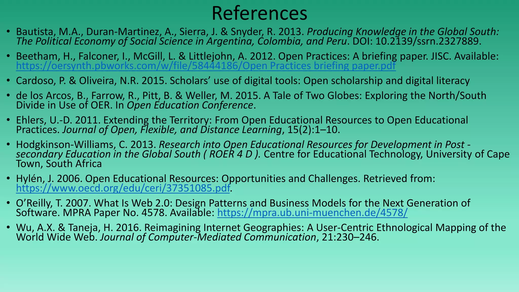 References
• Bautista, M.A., Duran-Martinez, A., Sierra, J. & Snyder, R. 2013. Producing Knowledge in the Global South:
The Political Economy of Social Science in Argentina, Colombia, and Peru. DOI: 10.2139/ssrn.2327889.
• Beetham, H., Falconer, I., McGill, L. & Littlejohn, A. 2012. Open Practices: A briefing paper. JISC. Available:
https://oersynth.pbworks.com/w/file/58444186/Open Practices briefing paper.pdf
• Cardoso, P. & Oliveira, N.R. 2015. Scholars’ use of digital tools: Open scholarship and digital literacy
• de los Arcos, B., Farrow, R., Pitt, B. & Weller, M. 2015. A Tale of Two Globes: Exploring the North/South
Divide in Use of OER. In Open Education Conference.
• Ehlers, U.-D. 2011. Extending the Territory: From Open Educational Resources to Open Educational
Practices. Journal of Open, Flexible, and Distance Learning, 15(2):1–10.
• Hodgkinson-Williams, C. 2013. Research into Open Educational Resources for Development in Post -
secondary Education in the Global South ( ROER 4 D ). Centre for Educational Technology, University of Cape
Town, South Africa
• Hylén, J. 2006. Open Educational Resources: Opportunities and Challenges. Retrieved from:
https://www.oecd.org/edu/ceri/37351085.pdf.
• O’Reilly, T. 2007. What Is Web 2.0: Design Patterns and Business Models for the Next Generation of
Software. MPRA Paper No. 4578. Available: https://mpra.ub.uni-muenchen.de/4578/
• Wu, A.X. & Taneja, H. 2016. Reimagining Internet Geographies: A User-Centric Ethnological Mapping of the
World Wide Web. Journal of Computer-Mediated Communication, 21:230–246.
 