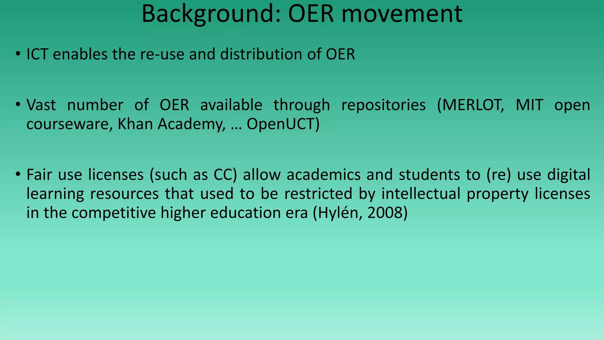 Background: OER movement
• ICT enables the re-use and distribution of OER
• Vast number of OER available through repositories (MERLOT, MIT open
courseware, Khan Academy, … OpenUCT)
• Fair use licenses (such as CC) allow academics and students to (re) use digital
learning resources that used to be restricted by intellectual property licenses
in the competitive higher education era (Hylén, 2008)
 