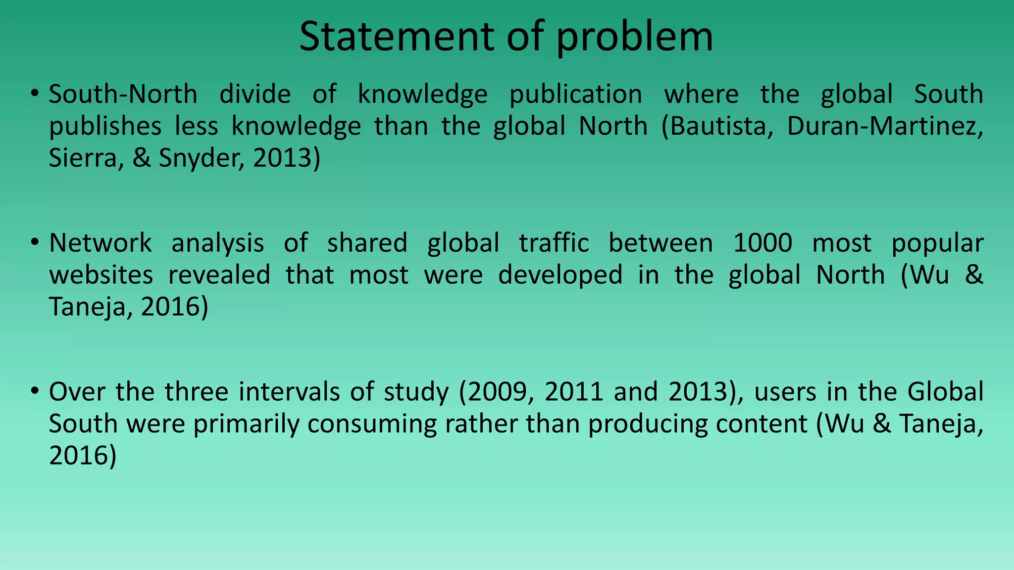 Statement of problem
• South-North divide of knowledge publication where the global South
publishes less knowledge than the global North (Bautista, Duran-Martinez,
Sierra, & Snyder, 2013)
• Network analysis of shared global traffic between 1000 most popular
websites revealed that most were developed in the global North (Wu &
Taneja, 2016)
• Over the three intervals of study (2009, 2011 and 2013), users in the Global
South were primarily consuming rather than producing content (Wu & Taneja,
2016)
 