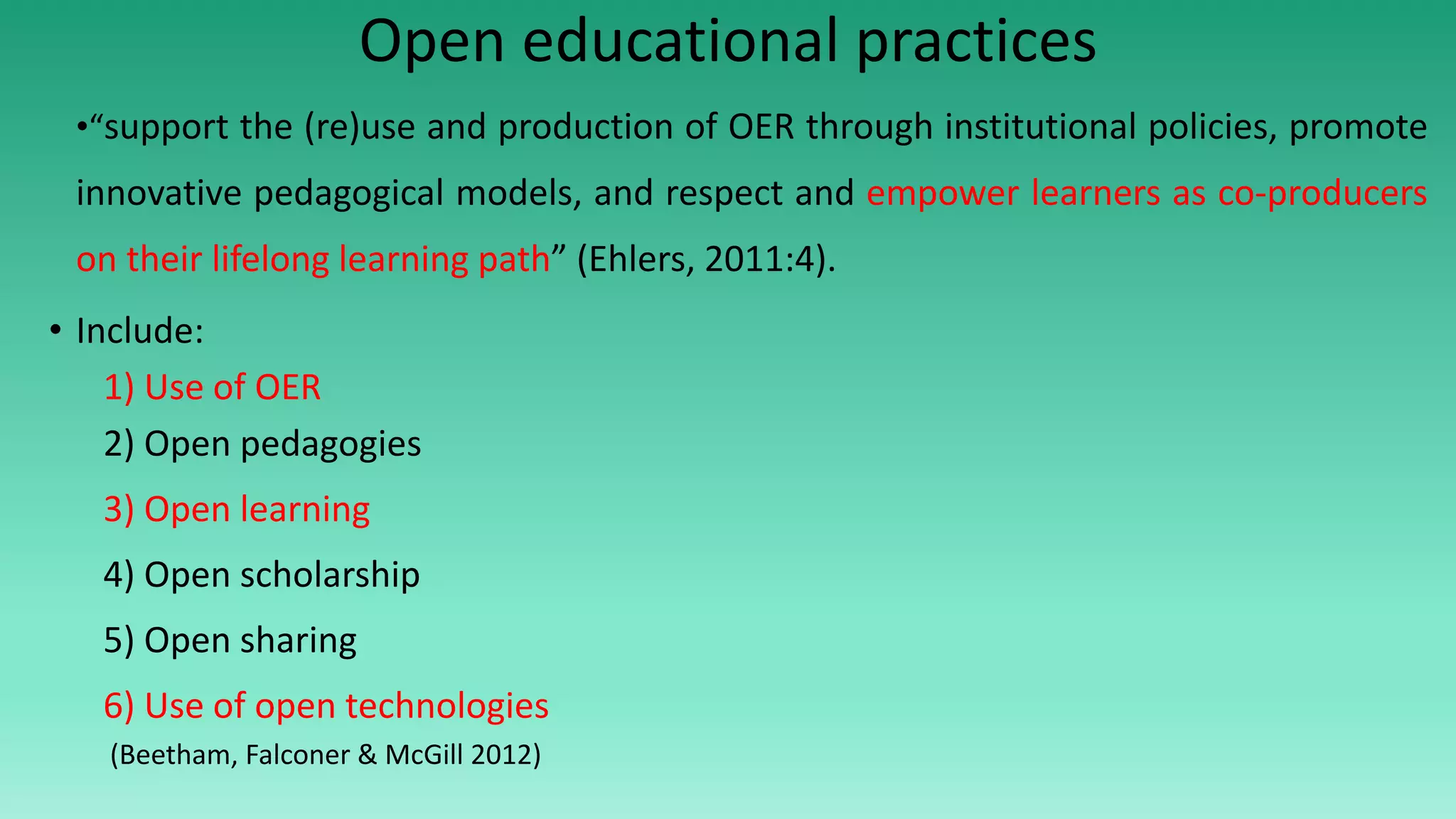 Open educational practices
•“support the (re)use and production of OER through institutional policies, promote
innovative pedagogical models, and respect and empower learners as co-producers
on their lifelong learning path” (Ehlers, 2011:4).
• Include:
1) Use of OER
2) Open pedagogies
3) Open learning
4) Open scholarship
5) Open sharing
6) Use of open technologies
(Beetham, Falconer & McGill 2012)
 