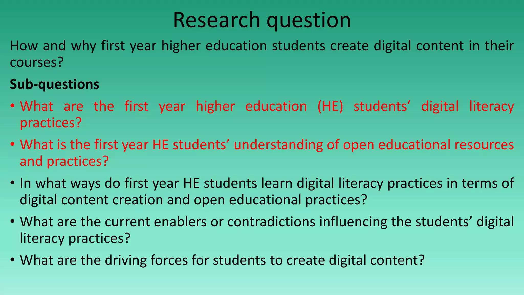 Research question
How and why first year higher education students create digital content in their
courses?
Sub-questions
• What are the first year higher education (HE) students’ digital literacy
practices?
• What is the first year HE students’ understanding of open educational resources
and practices?
• In what ways do first year HE students learn digital literacy practices in terms of
digital content creation and open educational practices?
• What are the current enablers or contradictions influencing the students’ digital
literacy practices?
• What are the driving forces for students to create digital content?
 