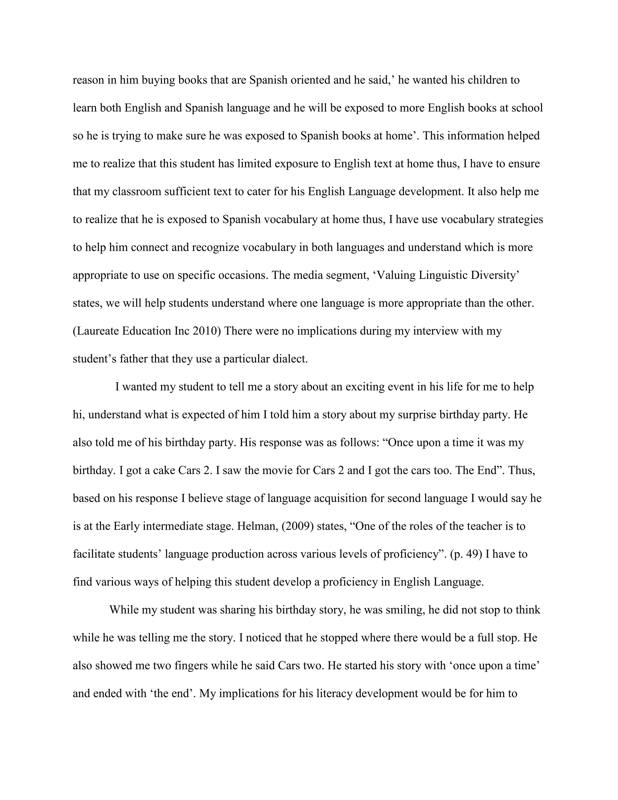 reason in him buying books that are Spanish oriented and he said,’ he wanted his children to
learn both English and Spanish language and he will be exposed to more English books at school
so he is trying to make sure he was exposed to Spanish books at home’. This information helped
me to realize that this student has limited exposure to English text at home thus, I have to ensure
that my classroom sufficient text to cater for his English Language development. It also help me
to realize that he is exposed to Spanish vocabulary at home thus, I have use vocabulary strategies
to help him connect and recognize vocabulary in both languages and understand which is more
appropriate to use on specific occasions. The media segment, ‘Valuing Linguistic Diversity’
states, we will help students understand where one language is more appropriate than the other.
(Laureate Education Inc 2010) There were no implications during my interview with my
student’s father that they use a particular dialect.
I wanted my student to tell me a story about an exciting event in his life for me to help
hi, understand what is expected of him I told him a story about my surprise birthday party. He
also told me of his birthday party. His response was as follows: “Once upon a time it was my
birthday. I got a cake Cars 2. I saw the movie for Cars 2 and I got the cars too. The End”. Thus,
based on his response I believe stage of language acquisition for second language I would say he
is at the Early intermediate stage. Helman, (2009) states, “One of the roles of the teacher is to
facilitate students’ language production across various levels of proficiency”. (p. 49) I have to
find various ways of helping this student develop a proficiency in English Language.
While my student was sharing his birthday story, he was smiling, he did not stop to think
while he was telling me the story. I noticed that he stopped where there would be a full stop. He
also showed me two fingers while he said Cars two. He started his story with ‘once upon a time’
and ended with ‘the end’. My implications for his literacy development would be for him to
 