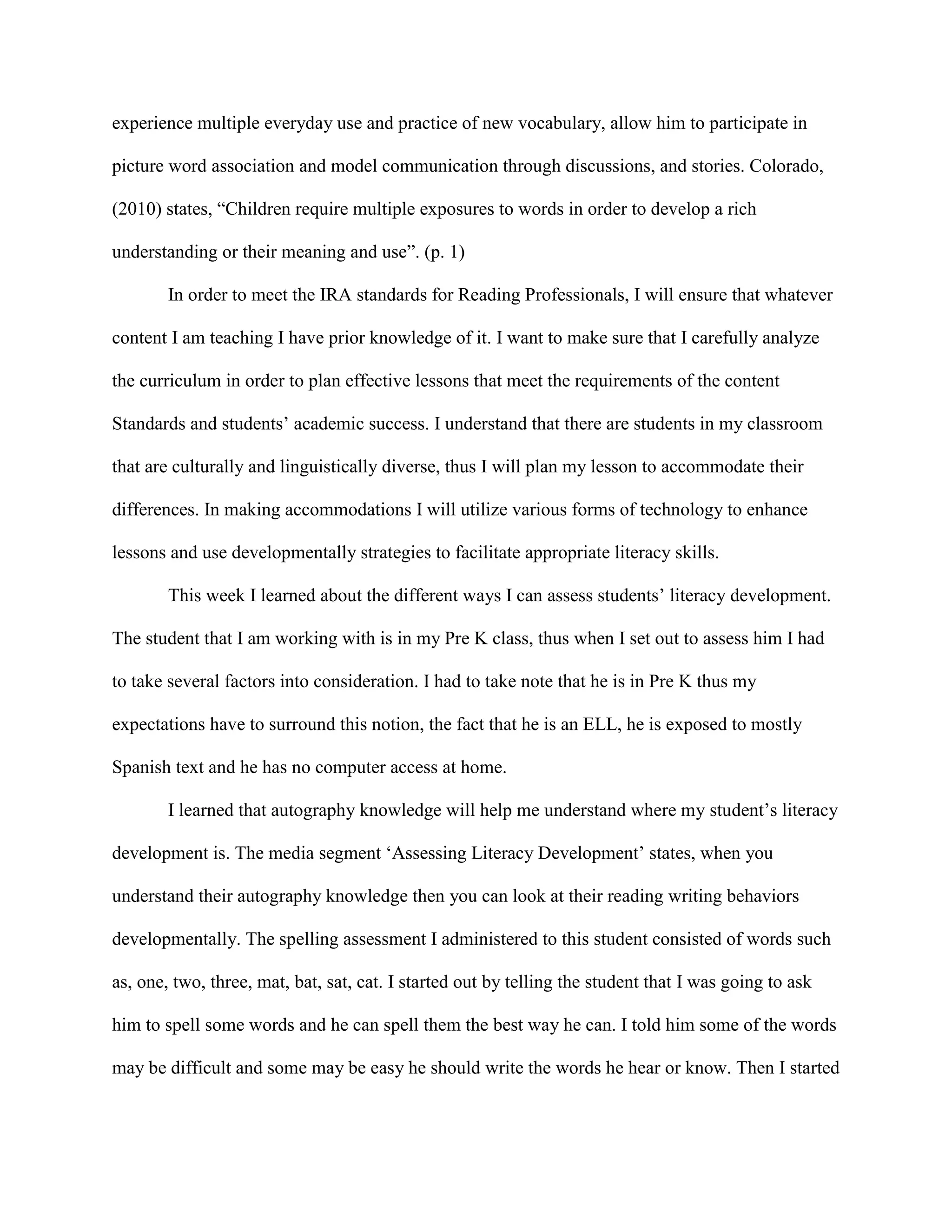experience multiple everyday use and practice of new vocabulary, allow him to participate in
picture word association and model communication through discussions, and stories. Colorado,
(2010) states, “Children require multiple exposures to words in order to develop a rich
understanding or their meaning and use”. (p. 1)
In order to meet the IRA standards for Reading Professionals, I will ensure that whatever
content I am teaching I have prior knowledge of it. I want to make sure that I carefully analyze
the curriculum in order to plan effective lessons that meet the requirements of the content
Standards and students’ academic success. I understand that there are students in my classroom
that are culturally and linguistically diverse, thus I will plan my lesson to accommodate their
differences. In making accommodations I will utilize various forms of technology to enhance
lessons and use developmentally strategies to facilitate appropriate literacy skills.
This week I learned about the different ways I can assess students’ literacy development.
The student that I am working with is in my Pre K class, thus when I set out to assess him I had
to take several factors into consideration. I had to take note that he is in Pre K thus my
expectations have to surround this notion, the fact that he is an ELL, he is exposed to mostly
Spanish text and he has no computer access at home.
I learned that autography knowledge will help me understand where my student’s literacy
development is. The media segment ‘Assessing Literacy Development’ states, when you
understand their autography knowledge then you can look at their reading writing behaviors
developmentally. The spelling assessment I administered to this student consisted of words such
as, one, two, three, mat, bat, sat, cat. I started out by telling the student that I was going to ask
him to spell some words and he can spell them the best way he can. I told him some of the words
may be difficult and some may be easy he should write the words he hear or know. Then I started
 