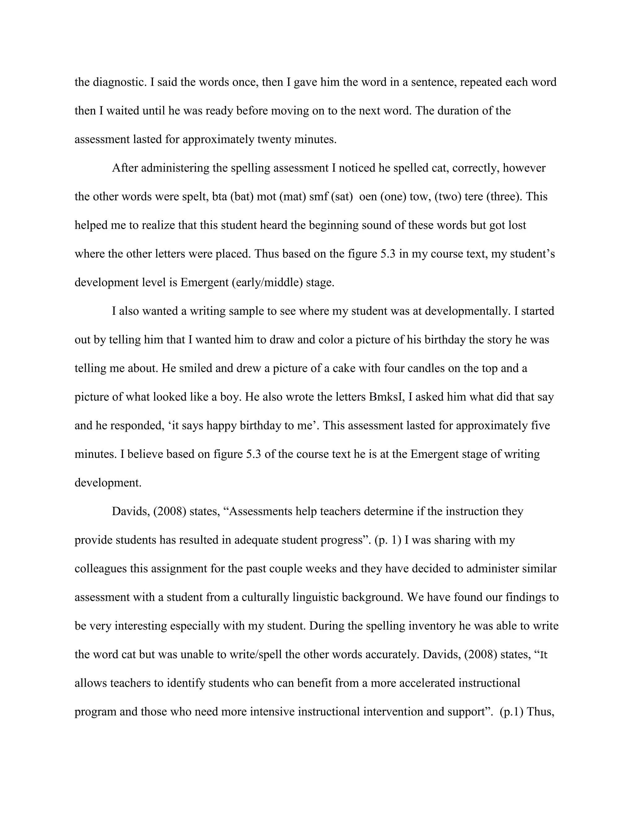 the diagnostic. I said the words once, then I gave him the word in a sentence, repeated each word
then I waited until he was ready before moving on to the next word. The duration of the
assessment lasted for approximately twenty minutes.
After administering the spelling assessment I noticed he spelled cat, correctly, however
the other words were spelt, bta (bat) mot (mat) smf (sat) oen (one) tow, (two) tere (three). This
helped me to realize that this student heard the beginning sound of these words but got lost
where the other letters were placed. Thus based on the figure 5.3 in my course text, my student’s
development level is Emergent (early/middle) stage.
I also wanted a writing sample to see where my student was at developmentally. I started
out by telling him that I wanted him to draw and color a picture of his birthday the story he was
telling me about. He smiled and drew a picture of a cake with four candles on the top and a
picture of what looked like a boy. He also wrote the letters BmksI, I asked him what did that say
and he responded, ‘it says happy birthday to me’. This assessment lasted for approximately five
minutes. I believe based on figure 5.3 of the course text he is at the Emergent stage of writing
development.
Davids, (2008) states, “Assessments help teachers determine if the instruction they
provide students has resulted in adequate student progress”. (p. 1) I was sharing with my
colleagues this assignment for the past couple weeks and they have decided to administer similar
assessment with a student from a culturally linguistic background. We have found our findings to
be very interesting especially with my student. During the spelling inventory he was able to write
the word cat but was unable to write/spell the other words accurately. Davids, (2008) states, “It
allows teachers to identify students who can benefit from a more accelerated instructional
program and those who need more intensive instructional intervention and support”. (p.1) Thus,
 