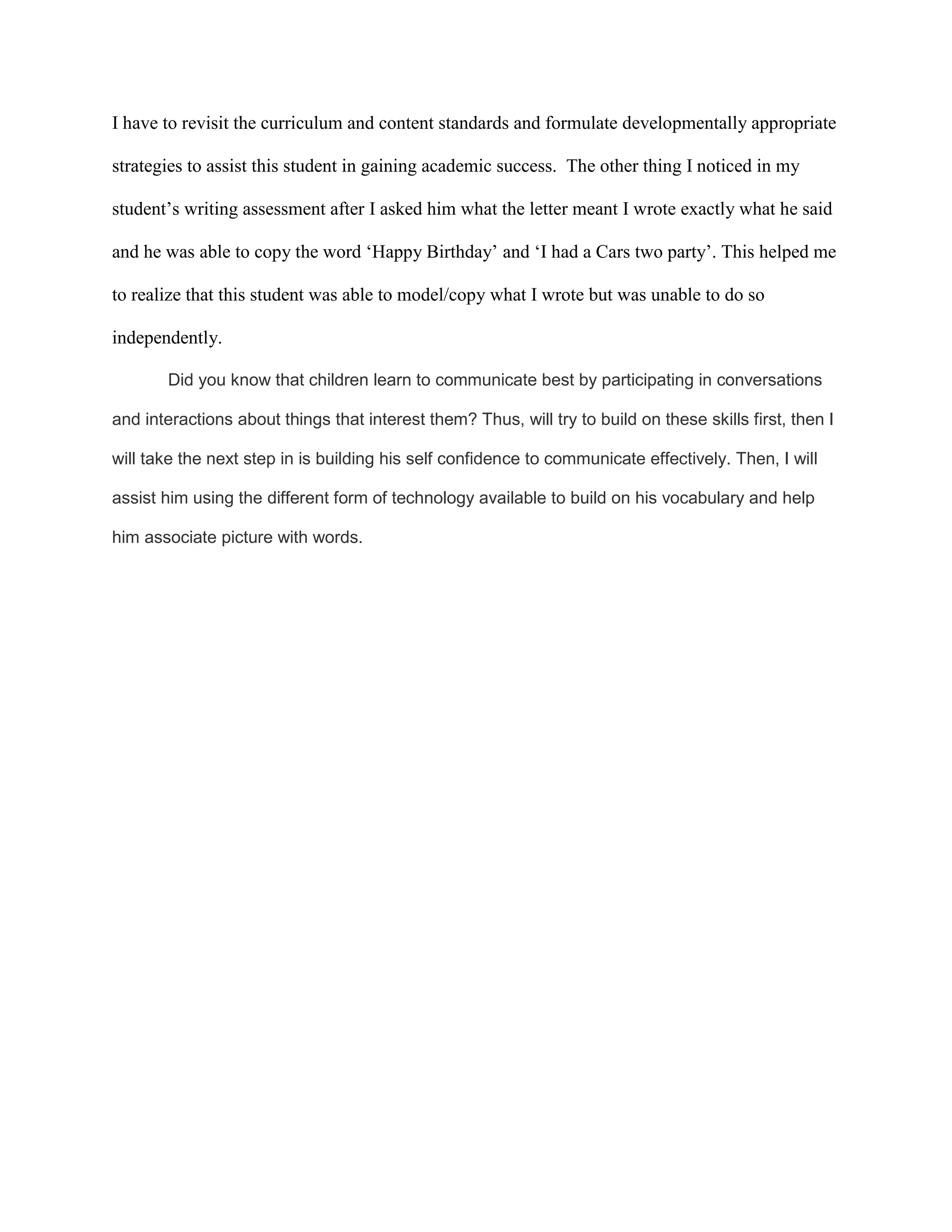 I have to revisit the curriculum and content standards and formulate developmentally appropriate
strategies to assist this student in gaining academic success. The other thing I noticed in my
student’s writing assessment after I asked him what the letter meant I wrote exactly what he said
and he was able to copy the word ‘Happy Birthday’ and ‘I had a Cars two party’. This helped me
to realize that this student was able to model/copy what I wrote but was unable to do so
independently.
Did you know that children learn to communicate best by participating in conversations
and interactions about things that interest them? Thus, will try to build on these skills first, then I
will take the next step in is building his self confidence to communicate effectively. Then, I will
assist him using the different form of technology available to build on his vocabulary and help
him associate picture with words.
 