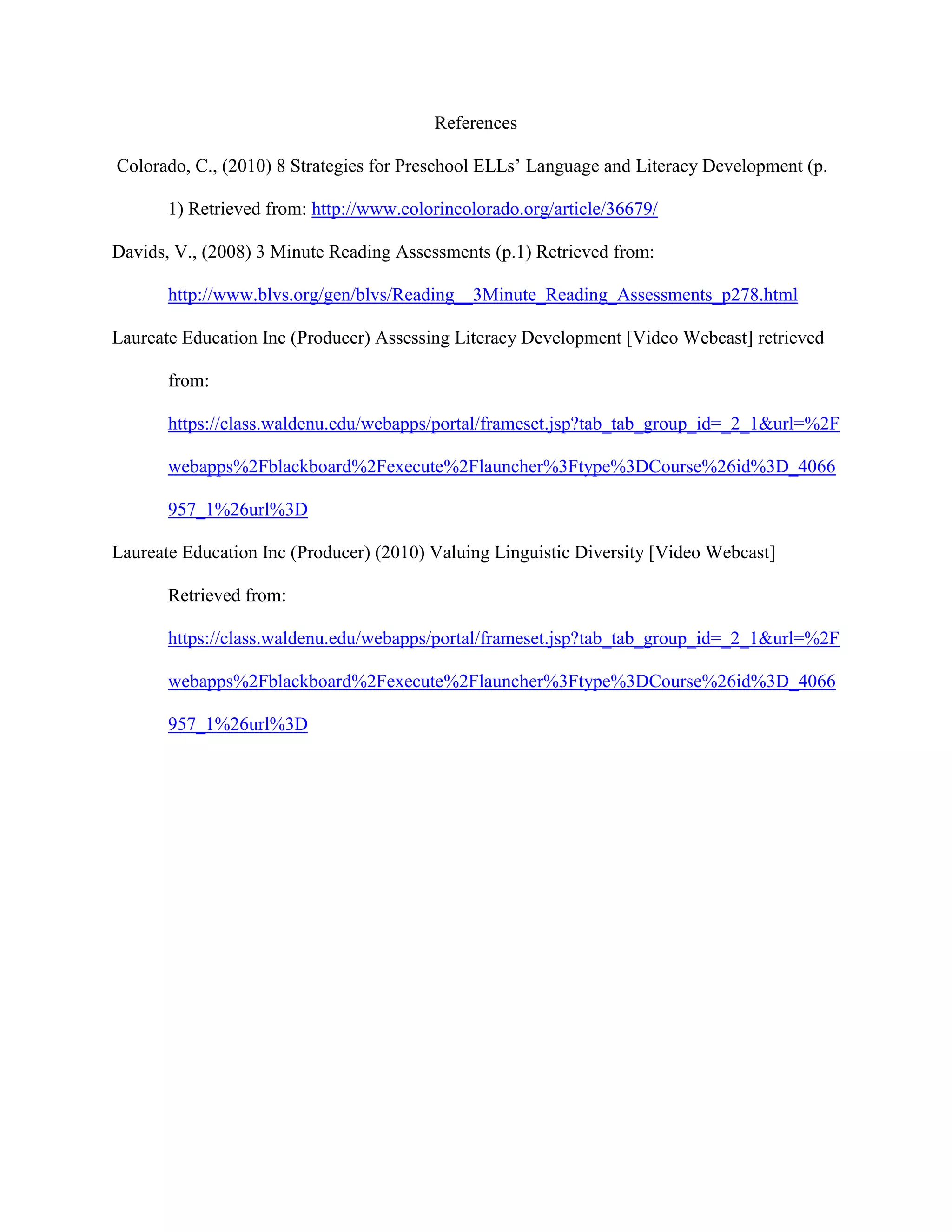 References
Colorado, C., (2010) 8 Strategies for Preschool ELLs’ Language and Literacy Development (p.
1) Retrieved from: http://www.colorincolorado.org/article/36679/
Davids, V., (2008) 3 Minute Reading Assessments (p.1) Retrieved from:
http://www.blvs.org/gen/blvs/Reading__3Minute_Reading_Assessments_p278.html
Laureate Education Inc (Producer) Assessing Literacy Development [Video Webcast] retrieved
from:
https://class.waldenu.edu/webapps/portal/frameset.jsp?tab_tab_group_id=_2_1&url=%2F
webapps%2Fblackboard%2Fexecute%2Flauncher%3Ftype%3DCourse%26id%3D_4066
957_1%26url%3D
Laureate Education Inc (Producer) (2010) Valuing Linguistic Diversity [Video Webcast]
Retrieved from:
https://class.waldenu.edu/webapps/portal/frameset.jsp?tab_tab_group_id=_2_1&url=%2F
webapps%2Fblackboard%2Fexecute%2Flauncher%3Ftype%3DCourse%26id%3D_4066
957_1%26url%3D
 
