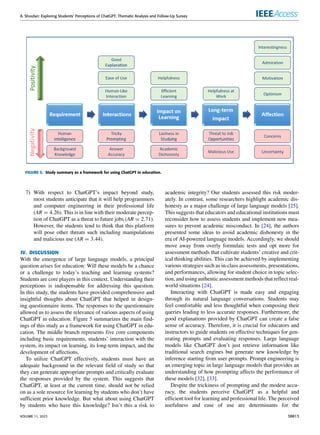 A. Shoufan: Exploring Students’ Perceptions of ChatGPT: Thematic Analysis and Follow-Up Survey
FIGURE 5. Study summary as a framework for using ChatGPT in education.
7) With respect to ChatGPT’s impact beyond study,
most students anticipate that it will help programmers
and computer engineering in their professional life
(AR = 4.26). This is in line with their moderate percep-
tion of ChatGPT as a threat to future jobs (AR = 2.71).
However, the students tend to think that this platform
will pose other threats such including manipulations
and malicious use (AR = 3.44).
IV. DISCUSSION
With the emergence of large language models, a principal
question arises for education: Will these models be a chance
or a challenge to today’s teaching and learning systems?
Students are core players in this context. Understanding their
perceptions is indispensable for addressing this question.
In this study, the students have provided comprehensive and
insightful thoughts about ChatGPT that helped in design-
ing questionnaire items. The responses to the questionnaire
allowed us to assess the relevance of various aspects of using
ChatGPT in education. Figure 5 summarizes the main find-
ings of this study as a framework for using ChatGPT in edu-
cation. The middle branch represents five core components
including basic requirements, students’ interaction with the
system, its impact on learning, its long-term impact, and the
development of affections.
To utilize ChatGPT effectively, students must have an
adequate background in the relevant field of study so that
they can generate appropriate prompts and critically evaluate
the responses provided by the system. This suggests that
ChatGPT, at least at the current time, should not be relied
on as a sole resource for learning by students who don’t have
sufficient prior knowledge. But what about using ChatGPT
by students who have this knowledge? Isn’t this a risk to
academic integrity? Our students assessed this risk moder-
ately. In contrast, some researchers highlight academic dis-
honesty as a major challenge of large language models [25].
This suggests that educators and educational institutions must
reconsider how to assess students and implement new mea-
sures to prevent academic misconduct. In [24], the authors
presented some ideas to avoid academic dishonesty in the
era of AI-powered language models. Accordingly, we should
move away from overly formulaic tests and opt more for
assessment methods that cultivate students’ creative and crit-
ical thinking abilities. This can be achieved by implementing
various strategies such as in-class assessments, presentations,
and performances, allowing for student choice in topic selec-
tion, and using authentic assessment methods that reflect real-
world situations [24].
Interacting with ChatGPT is made easy and engaging
through its natural language conversations. Students may
feel comfortable and less thoughtful when composing their
queries leading to less accurate responses. Furthermore, the
good explanations provided by ChatGPT can create a false
sense of accuracy. Therefore, it is crucial for educators and
instructors to guide students on effective techniques for gen-
erating prompts and evaluating responses. Large language
models like ChatGPT don’t just retrieve information like
traditional search engines but generate new knowledge by
inference starting from user prompts. Prompt engineering is
an emerging topic in large language models that provides an
understanding of how prompting affects the performance of
these models [32], [33].
Despite the trickiness of prompting and the modest accu-
racy, the students perceive ChatGPT as a helpful and
efficient tool for learning and professional life. The perceived
usefulness and ease of use are determinants for the
VOLUME 11, 2023 38813
 