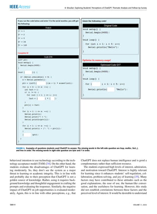 A. Shoufan: Exploring Students’ Perceptions of ChatGPT: Thematic Analysis and Follow-Up Survey
FIGURE 6. Examples of questions students used ChatGPT to answer. The missing words in the left-side question are loop, malloc, fact, j,
and free in order. The missing words in right-side question are byte and F in order.
behavioral intention to use technology according to the tech-
nology acceptance model (TAM) [34]. On the other hand, the
students evaluate the disadvantages of ChatGPT for learn-
ing moderately. So, they don’t see the system as a major
threat to learning or academic integrity. This is in line with
and probably due to their perception that ChatGPT is not a
golden source of knowledge. Rather, using it requires back-
ground knowledge and thoughtful engagement in crafting the
prompts and evaluating the responses. Similarly, the negative
impact of ChatGPT on job opportunities is evaluated moder-
ately. Again, this is in line with other perceptions, e.g., that
ChatGPT does not replace human intelligence and is good a
complementary rather than sufficient resource.
The students expressed high levels of interest, admiration,
and motivation toward ChatGPT. Interest is highly relevant
for learning since it enhances students’ self-regulation, col-
laboration, problem-solving, and joy of learning [35]. Many
factors may have contributed to these attitudes such as the
good explanations, the ease of use, the human-like conver-
sation, and the usefulness for learning. However, this study
did not establish correlations between these factors and the
perceived level of interest. It would be desirable to understand
38814 VOLUME 11, 2023
 