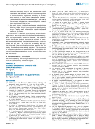 A. Shoufan: Exploring Students’ Perceptions of ChatGPT: Thematic Analysis and Follow-Up Survey
inter-rater reliability analysis but, unfortunately, other
raters were not available. Note that student responses
to the questionnaire support the reliability of the the-
matic analysis to some extent. For example, students’
comments with positive attitudes towards ChatGPT in
the thematic analysis were confirmed by high rates of
the related items of the survey.
3) The study did not establish correlational links between
different codes, themes, or responses to questionnaire
items. Creating such relationships require dedicated
studies in the future.
In conclusion, AI-powered large language models includ-
ing ChatGPT will shape a new era of information technology.
With the unprecedented interest in ChatGPT and unprece-
dented interaction through hundreds of millions of users,
we should expect to see a boost in quality soon. Accuracy
issues will get less. The better this technology will get,
the higher the chances to benefit students’ learning, but the
higher the challenge to academic integrity. This revolution
in information technology should be best accompanied by
revolutionary thoughts about our current methods of teaching
and assessment.
A. DATA AVAILABILITY STATEMENT
The data supporting the findings of this study are available
from the corresponding author on request.
APPENDIX A
EXAMPLES OF QUESTIONS STUDENTS USED
CHATGPT TO ANSWER
See Figure 6.
APPENDIX B
STUDENTS RESPONSES TO THE QUESTIONNAIRE
See Figures 7 and 8.
REFERENCES
[1] E. Adamopoulou and L. Moussiades, ‘‘Chatbots: History, technology, and
applications,’’ Mach. Learn. Appl., vol. 2, Dec. 2020, Art. no. 100006.
[2] J. F. Urquiza-Yllescas, S. Mendoza, J. Rodriguez, and
L. M. Sanchez-Adame, ‘‘An approach to the classification of educational
chatbots,’’ J. Intell. Fuzzy Syst., vol. 43, no. 4, pp. 5095–5107, 2022.
[3] S. Hussain, O. A. Sianaki, and N. Ababneh, ‘‘A survey on conversational
agents/chatbots classification and design techniques,’’ in Proc. Workshops
33rd Int. Conf. Advanced Inf. Netw. Appl. Cham, Switzerland: Springer,
2019, pp. 946–956.
[4] M. Karyotaki, A. Drigas, and C. Skianis, ‘‘Chatbots as cognitive, educa-
tional, advisory & coaching systems,’’ Technium Social Sci. J., vol. 30,
pp. 109–126, Apr. 2022.
[5] C. W. Okonkwo and A. Ade-Ibijola, ‘‘Chatbots applications in education:
A systematic review,’’ Comput. Educ., Artif. Intell., vol. 2, Jan. 2021,
Art. no. 100033.
[6] H. B. Essel, D. Vlachopoulos, A. Tachie-Menson, E. E. Johnson, and
P. K. Baah, ‘‘The impact of a virtual teaching assistant (chatbot) on stu-
dents’ learning in Ghanaian higher education,’’ Int. J. Educ. Technol.
Higher Educ., vol. 19, no. 1, pp. 1–19, Nov. 2022.
[7] M. C. Sáiz-Manzanares, R. Marticorena-Sánchez, L. J. Martín-Antón,
I. G. Díez, and L. Almeida, ‘‘Perceived satisfaction of university students
with the use of chatbots as a tool for self-regulated learning,’’ Heliyon,
vol. 9, no. 1, Jan. 2023, Art. no. e12843.
[8] H. Nguyen, ‘‘Role design considerations of conversational agents to facili-
tate discussion and systems thinking,’’ Comput. Educ., vol. 192, Jan. 2023,
Art. no. 104661.
[9] Y. Chen, S. Jensen, L. J. Albert, S. Gupta, and T. Lee, ‘‘Artificial intel-
ligence (AI) student assistants in the classroom: Designing chatbots to
support student success,’’ Inf. Syst. Frontiers, vol. 25, no. 1, pp. 161–182,
2022.
[10] L. Benotti, M. C. Martinez, and F. Schapachnik, ‘‘A tool for introducing
computer science with automatic formative assessment,’’ IEEE Trans.
Learn. Technol., vol. 11, no. 2, pp. 179–192, Apr. 2018.
[11] I. G. Ndukwe, B. K. Daniel, and C. E. Amadi, ‘‘A machine learning
grading system using chatbots,’’ in Proc. 20th Int. Conf. Chicago, IL, USA:
Springer, 2019, pp. 365–368.
[12] T. T. Nguyen, A. D. Le, H. T. Hoang, and T. Nguyen, ‘‘NEU-chatbot:
Chatbot for admission of national economics university,’’ Comput. Educ.,
Artif. Intell., vol. 2, Jan. 2021, Art. no. 100036.
[13] K. Lee, J. Jo, J. Kim, and Y. Kang, ‘‘Can chatbots help reduce the
workload of administrative officers?—Implementing and deploying FAQ
chatbot service in a university,’’ in Proc. Int. Conf. Hum.-Comput. Interact.
Orlando, FL, USA: Springer, 2019, pp. 348–354.
[14] P. Smutny and P. Schreiberova, ‘‘Chatbots for learning: A review of edu-
cational chatbots for the Facebook messenger,’’ Comput. Educ., vol. 151,
Jul. 2020, Art. no. 103862.
[15] S. Yang and C. Evans, ‘‘Opportunities and challenges in using AI chatbots
in higher education,’’ in Proc. 3rd Int. Conf. Educ. E-Learning, Nov. 2019,
pp. 79–83.
[16] M. A. Kuhail, N. Alturki, S. Alramlawi, and K. Alhejori, ‘‘Interacting with
educational chatbots: A systematic review,’’ Educ. Inf. Technol., vol. 18,
no. 1, pp. 973–1018, 2023.
[17] J. Q. Pérez, T. Daradoumis, and J. M. M. Puig, ‘‘Rediscovering the use of
chatbots in education: A systematic literature review,’’ Comput. Appl. Eng.
Educ., vol. 28, no. 6, pp. 1549–1565, Nov. 2020.
[18] M. A. Al-Sharafi, M. Al-Emran, M. Iranmanesh, N. Al-Qaysi, N. A. Iahad,
and I. Arpaci, ‘‘Understanding the impact of knowledge management fac-
tors on the sustainable use of AI-based chatbots for educational purposes
using a hybrid SEM-ANN approach,’’ Interact. Learn. Environments,
vol. 30, pp. 1–20, May 2022.
[19] B. Owens. (2023). How Nature Readers are Using ChatGPT—Nature.com.
Accessed: Feb. 22, 2023. [Online]. Available: https://www.nature.
com/articles/d41586-023-00500-8
[20] E. A. M. van Dis, J. Bollen, W. Zuidema, R. van Rooij, and C. L. Bockting.
(2023). ChatGPT: Five Priorities for Research—Nature.com.
Accessed: Feb. 22, 2023. [Online]. Available: https://www.nature.
com/articles/d41586-023-00288-7
[21] B. McMurtrie. (2023). Teaching Experts are Worried About Chat-
GPT, But Not for the Reasons you Think—chronicle.com. Accessed:
Feb. 22, 2023. [Online]. Available: https://www.chronicle.com/article/
ai-and-the-future-of-undergraduate-writing
[22] M. Sharples, ‘‘Automated essay writing: An AIED opinion,’’ Int. J. Artif.
Intell. Educ., vol. 32, no. 4, pp. 1119–1126, Dec. 2022.
[23] E. Kasneci, K. Seßler, S. Kuchemann, M. Bannert, D. Dementieva,
F. Fischer, U. Gasser, G. Groh, S. Gunnemann, E. Hullermeier, and
S. Krusche, ‘‘ChatGPT for good? On opportunities and challenges of large
language models for education,’’ Learn. Individual Differences, vol. 103,
Apr. 2023, Art. no. 102274.
[24] J. Rudolph, S. Tan, and S. Tan, ‘‘ChatGPT: Bullshit spewer or the end of
traditional assessments in higher education?’’ J. Appl. Learn. Teaching,
vol. 6, no. 1, pp. 1–22, 2023.
[25] T. Susnjak, ‘‘ChatGPT: The end of online exam integrity?’’ 2022,
arXiv:2212.09292.
[26] A. Gilson, C. W. Safranek, T. Huang, V. Socrates, L. Chi, R. A. Taylor, and
D. Chartash, ‘‘How does ChatGPT perform on the United States medical
licensing examination? The implications of large language models for
medical education and knowledge assessment,’’ JMIR Med. Educ., vol. 9,
Feb. 2023, Art. no. e45312.
[27] T. H. Kung, M. Cheatham, A. Medenilla, C. Sillos, L. De Leon, C. Elepaño,
M. Madriaga, R. Aggabao, G. Diaz-Candido, J. Maningo, and V. Tseng,
‘‘Performance of ChatGPT on USMLE: Potential for AI-assisted medical
education using large language models,’’ PLOS Digit. Health, vol. 2, no. 2,
Feb. 2023, Art. no. e0000198.
[28] K. Muenks, E. A. Canning, J. LaCosse, D. J. Green, S. Zirkel, J. A. Garcia,
and M. C. Murphy, ‘‘Does my professor think my ability can change?
Students perceptions of their STEM professors mindset beliefs predict
their psychological vulnerability, engagement, and performance in class,’’
J. Experim. Psychol., Gen., vol. 149, no. 11, p. 2119, 2020.
VOLUME 11, 2023 38817
 