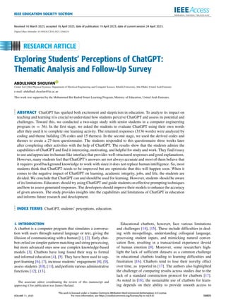 IEEE EDUCATION SOCIETY SECTION
Received 16 March 2023, accepted 16 April 2023, date of publication 19 April 2023, date of current version 24 April 2023.
Digital Object Identifier 10.1109/ACCESS.2023.3268224
Exploring Students’ Perceptions of ChatGPT:
Thematic Analysis and Follow-Up Survey
ABDULHADI SHOUFAN
Center for Cyber-Physical Systems, Department of Electrical Engineering and Computer Science, Khalifa University, Abu Dhabi, United Arab Emirates
e-mail: abdulhadi.shoufan@ku.ac.ae
This work was supported by the Mohammed Bin Rashid Smart Learning Program, Ministry of Education, United Arab Emirates.
ABSTRACT ChatGPT has sparked both excitement and skepticism in education. To analyze its impact on
teaching and learning it is crucial to understand how students perceive ChatGPT and assess its potential and
challenges. Toward this, we conducted a two-stage study with senior students in a computer engineering
program (n = 56). In the first stage, we asked the students to evaluate ChatGPT using their own words
after they used it to complete one learning activity. The returned responses (3136 words) were analyzed by
coding and theme building (36 codes and 15 themes). In the second stage, we used the derived codes and
themes to create a 27-item questionnaire. The students responded to this questionnaire three weeks later
after completing other activities with the help of ChatGPT. The results show that the students admire the
capabilities of ChatGPT and find it interesting, motivating, and helpful for study and work. They find it easy
to use and appreciate its human-like interface that provides well-structured responses and good explanations.
However, many students feel that ChatGPT’s answers are not always accurate and most of them believe that
it requires good background knowledge to work with since it does not replace human intelligence. So, most
students think that ChatGPT needs to be improved but are optimistic that this will happen soon. When it
comes to the negative impact of ChatGPT on learning, academic integrity, jobs, and life, the students are
divided. We conclude that ChatGPT can and should be used for learning. However, students should be aware
of its limitations. Educators should try using ChatGPT and guide students on effective prompting techniques
and how to assess generated responses. The developers should improve their models to enhance the accuracy
of given answers. The study provides insights into the capabilities and limitations of ChatGPT in education
and informs future research and development.
INDEX TERMS ChatGPT, students’ perceptions, education.
I. INTRODUCTION
A chatbot is a computer program that simulates a conversa-
tion with users through natural language or text, giving the
illusion of communicating with a human [1], [2]. Early chat-
bots relied on simpler pattern matching and string processing,
but more advanced ones now use complex knowledge-based
models [3]. Chatbots have long found their way to formal
and informal education [4], [5]. They have been used to sup-
port learning [6], [7], increase students’ engagement [8], [9],
assess students [10], [11], and perform various administrative
functions [12], [13].
The associate editor coordinating the review of this manuscript and
approving it for publication was James Harland.
Educational chatbots, however, face various limitations
and challenges [14], [15]. These include difficulties in deal-
ing with misspellings, understanding colloquial language,
processing student inputs, and mimicking natural conver-
sation flow, resulting in a transactional experience devoid
of human emotion [9]. Moreover, some researchers high-
light the lack of sufficient datasets as a common challenge
in educational chatbots leading to learning difficulties and
frustration [16]. Chatbots tend to lose their novelty effect
over time, as reported in [17]. The authors also highlighted
the challenge of comparing results across studies due to the
lack of a standard construction protocol for chatbots [17].
As noted in [18], the sustainable use of chatbots for learn-
ing depends on their ability to provide smooth access to
VOLUME 11, 2023
This work is licensed under a Creative Commons Attribution-NonCommercial-NoDerivatives 4.0 License.
For more information, see https://creativecommons.org/licenses/by-nc-nd/4.0/ 38805
 