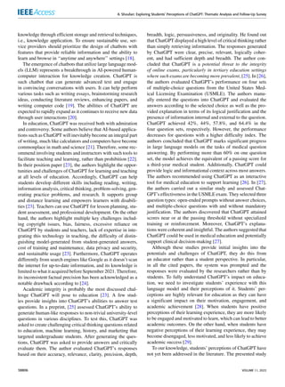 A. Shoufan: Exploring Students’ Perceptions of ChatGPT: Thematic Analysis and Follow-Up Survey
knowledge through efficient storage and retrieval techniques,
i.e., knowledge application. To ensure sustainable use, ser-
vice providers should prioritize the design of chatbots with
features that provide reliable information and the ability to
learn and browse in ‘‘anytime and anywhere’’ settings [18].
The emergence of chatbots that utilize large language mod-
els (LLM) represents a breakthrough in AI-powered human-
computer interaction for knowledge creation. ChatGPT is
such chatbot that can generate advanced text and engage
in convincing conversations with users. It can help perform
various tasks such as writing essays, brainstorming research
ideas, conducting literature reviews, enhancing papers, and
writing computer code [19]. The abilities of ChatGPT are
expected to rapidly expand as it continues to receive new data
through user interactions [20].
In education, ChatGPT was received both with admiration
and controversy. Some authors believe that AI-based applica-
tions such as ChatGPT will inevitably become an integral part
of writing, much like calculators and computers have become
commonplace in math and science [21]. Therefore, some rec-
ommend involving students and instructors with such tools to
facilitate teaching and learning, rather than prohibition [22].
In their position paper [23], the authors highlight the oppor-
tunities and challenges of ChatGPT for learning and teaching
at all levels of education. Accordingly, ChatGPT can help
students develop different skills including reading, writing,
information analysis, critical thinking, problem-solving, gen-
erating practice problems, and research. It supports group
and distance learning and empowers learners with disabili-
ties [23]. Teachers can use ChatGPT for lesson planning, stu-
dent assessment, and professional development. On the other
hand, the authors highlight multiple key challenges includ-
ing copyright issues, bias, fairness, excessive reliance on
ChatGPT by students and teachers, lack of expertise in inte-
grating this technology in teaching, the difficulty of distin-
guishing model-generated from student-generated answers,
cost of training and maintenance, data privacy and security,
and sustainable usage [23]. Furthermore, ChatGPT operates
differently from search engines like Google as it doesn’t scan
the internet for up-to-date information, and its knowledge is
limited to what it acquired before September 2021. Therefore,
its inconsistent factual precision has been acknowledged as a
notable drawback according to [24].
Academic integrity is probably the most discussed chal-
lenge ChatGPT will pose to education [23]. A few stud-
ies provide insights into ChatGPT’s abilities to answer test
questions. In a preprint, [25] assessed ChatGPT’s ability to
generate human-like responses to non-trivial university-level
questions in various disciplines. To test this, ChatGPT was
asked to create challenging critical thinking questions related
to education, machine learning, history, and marketing that
targeted undergraduate students. After generating the ques-
tions, ChatGPT was asked to provide answers and critically
evaluate them. The author evaluated ChatGPT’s responses
based on their accuracy, relevance, clarity, precision, depth,
breadth, logic, persuasiveness, and originality. He found out
that ChatGPT displayed a high level of critical thinking rather
than simply retrieving information. The responses generated
by ChatGPT were clear, precise, relevant, logically coher-
ent, and had sufficient depth and breadth. The author con-
cluded that ChatGPT is a potential threat to the integrity
of online exams, particularly in tertiary education settings
where such exams are becoming more prevalent, [25]. In [26],
the authors evaluated ChatGPT’s performance on four sets
of multiple-choice questions from the United States Med-
ical Licensing Examination (USMLE). The authors manu-
ally entered the questions into ChatGPT and evaluated the
answers according to the selected choice as well as the pro-
vided explanation in terms of its logical justification and the
presence of information internal and external to the question.
ChatGPT achieved 42%, 44%, 57.8%, and 64.4% in the
four question sets, respectively. However, the performance
decreases for questions with a higher difficulty index. The
authors concluded that ChatGPT marks significant progress
in large language models on the tasks of medical question
answering. By performing more than 60% on one question
set, the model achieves the equivalent of a passing score for
a third-year medical student. Additionally, ChatGPT could
provide logic and informational context across most answers.
The authors recommended using ChatGPT as an interactive
tool for medical education to support learning [26]. In [27],
the authors carried out a similar study and assessed Chat-
GPT’s effectiveness in the USMLE exam. They selected three
question types: open-ended prompts without answer choices,
and multiple-choice questions with and without mandatory
justification. The authors discovered that ChatGPT attained
scores near or at the passing threshold without specialized
training or reinforcement. Moreover, ChatGPT’s explana-
tions were coherent and insightful. The authors suggested that
ChatGPT could be used in medical education and potentially
support clinical decision-making [27].
Although these studies provide initial insights into the
potentials and challenges of ChatGPT, they do this from
an educator rather than a student perspective. In particular,
in all the cited papers, the system was prompted and the
responses were evaluated by the researchers rather than by
students. To fully understand ChatGPT’s impact on educa-
tion, we need to investigate students’ experience with this
language model and their perceptions of it. Students’ per-
ceptions are highly relevant for education as they can have
a significant impact on their motivation, engagement, and
academic achievement [28]. When students have positive
perceptions of their learning experience, they are more likely
to be engaged and motivated to learn, which can lead to better
academic outcomes. On the other hand, when students have
negative perceptions of their learning experience, they may
become disengaged, less motivated, and less likely to achieve
academic success [29].
To our knowledge, students’ perceptions of ChatGPT have
not yet been addressed in the literature. The presented study
38806 VOLUME 11, 2023
 
