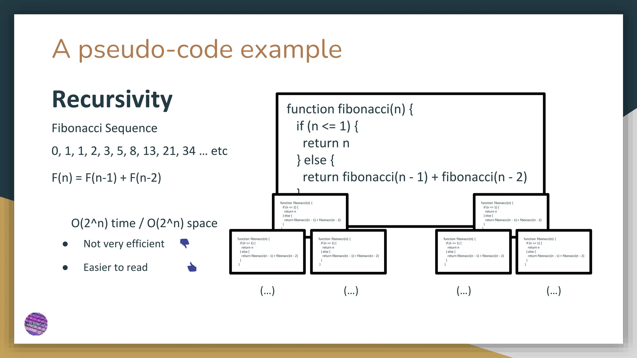 A pseudo-code example
function fibonacci(n) {
if (n <= 1) {
return n
} else {
return fibonacci(n - 1) + fibonacci(n - 2)
}
}
Fibonacci Sequence
0, 1, 1, 2, 3, 5, 8, 13, 21, 34 … etc
F(n) = F(n-1) + F(n-2)
Recursivity
● Not very efficient 👎
● Easier to read 👍
O(2^n) time / O(2^n) space
function fibonacci(n) {
if (n <= 1) {
return n
} else {
return fibonacci(n - 1) + fibonacci(n - 2)
}
}
function fibonacci(n) {
if (n <= 1) {
return n
} else {
return fibonacci(n - 1) + fibonacci(n - 2)
}
}
function fibonacci(n) {
if (n <= 1) {
return n
} else {
return fibonacci(n - 1) + fibonacci(n - 2)
}
}
function fibonacci(n) {
if (n <= 1) {
return n
} else {
return fibonacci(n - 1) + fibonacci(n - 2)
}
}
function fibonacci(n) {
if (n <= 1) {
return n
} else {
return fibonacci(n - 1) + fibonacci(n - 2)
}
}
function fibonacci(n) {
if (n <= 1) {
return n
} else {
return fibonacci(n - 1) + fibonacci(n - 2)
}
}
(…) (…) (…) (…)
 