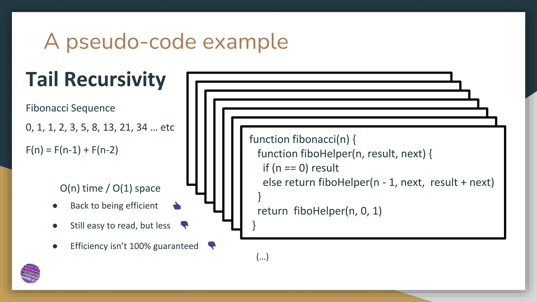 A pseudo-code example
Fibonacci Sequence
0, 1, 1, 2, 3, 5, 8, 13, 21, 34 … etc
F(n) = F(n-1) + F(n-2)
Tail Recursivity
● Back to being efficient 👍
● Still easy to read, but less 👎
O(n) time / O(1) space
function fibonacci(n) {
function fiboHelper(n, result, next) {
if (n == 0) result
else return fiboHelper(n - 1, next, result + next)
}
return fiboHelper(n, 0, 1)
}
● Efficiency isn’t 100% guaranteed 👎
function fibonacci(n) {
function fiboHelper(n, result, next) {
if (n == 0) result
else return fiboHelper(n - 1, next, result + next)
}
return fiboHelper(n, 0, 1)
}
function fibonacci(n) {
function fiboHelper(n, result, next) {
if (n == 0) result
else return fiboHelper(n - 1, next, result + next)
}
return fiboHelper(n, 0, 1)
}
function fibonacci(n) {
function fiboHelper(n, result, next) {
if (n == 0) result
else return fiboHelper(n - 1, next, result + next)
}
return fiboHelper(n, 0, 1)
}
function fibonacci(n) {
function fiboHelper(n, result, next) {
if (n == 0) result
else return fiboHelper(n - 1, next, result + next)
}
return fiboHelper(n, 0, 1)
}
function fibonacci(n) {
function fiboHelper(n, result, next) {
if (n == 0) result
else return fiboHelper(n - 1, next, result + next)
}
return fiboHelper(n, 0, 1)
}
function fibonacci(n) {
function fiboHelper(n, result, next) {
if (n == 0) result
else return fiboHelper(n - 1, next, result + next)
}
return fiboHelper(n, 0, 1)
}
(…)
 