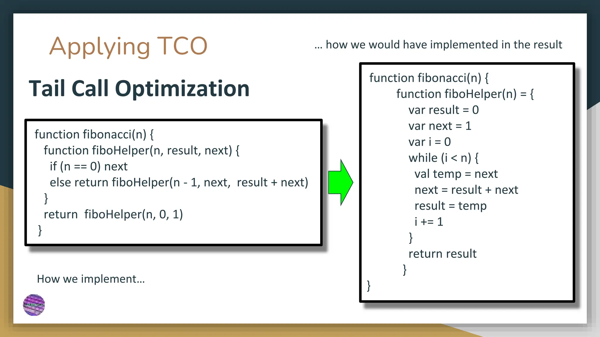 Applying TCO
Tail Call Optimization
function fibonacci(n) {
function fiboHelper(n, result, next) {
if (n == 0) next
else return fiboHelper(n - 1, next, result + next)
}
return fiboHelper(n, 0, 1)
}
function fibonacci(n) {
function fiboHelper(n) = {
var result = 0
var next = 1
var i = 0
while (i < n) {
val temp = next
next = result + next
result = temp
i += 1
}
return result
}
}
How we implement…
… how we would have implemented in the result
 