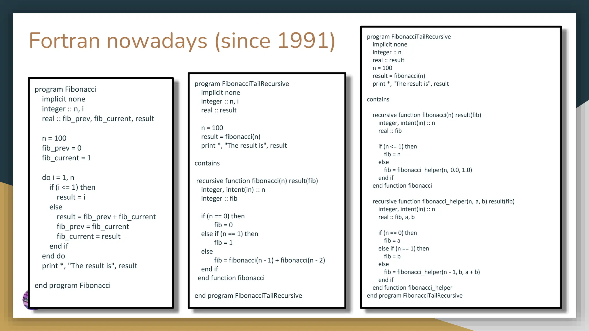 Fortran nowadays (since 1991)
program Fibonacci
implicit none
integer :: n, i
real :: fib_prev, fib_current, result
n = 100
fib_prev = 0
fib_current = 1
do i = 1, n
if (i <= 1) then
result = i
else
result = fib_prev + fib_current
fib_prev = fib_current
fib_current = result
end if
end do
print *, "The result is", result
end program Fibonacci
program FibonacciTailRecursive
implicit none
integer :: n, i
real :: result
n = 100
result = fibonacci(n)
print *, "The result is", result
contains
recursive function fibonacci(n) result(fib)
integer, intent(in) :: n
integer :: fib
if (n == 0) then
fib = 0
else if (n == 1) then
fib = 1
else
fib = fibonacci(n - 1) + fibonacci(n - 2)
end if
end function fibonacci
end program FibonacciTailRecursive
program FibonacciTailRecursive
implicit none
integer :: n
real :: result
n = 100
result = fibonacci(n)
print *, "The result is", result
contains
recursive function fibonacci(n) result(fib)
integer, intent(in) :: n
real :: fib
if (n <= 1) then
fib = n
else
fib = fibonacci_helper(n, 0.0, 1.0)
end if
end function fibonacci
recursive function fibonacci_helper(n, a, b) result(fib)
integer, intent(in) :: n
real :: fib, a, b
if (n == 0) then
fib = a
else if (n == 1) then
fib = b
else
fib = fibonacci_helper(n - 1, b, a + b)
end if
end function fibonacci_helper
end program FibonacciTailRecursive
 