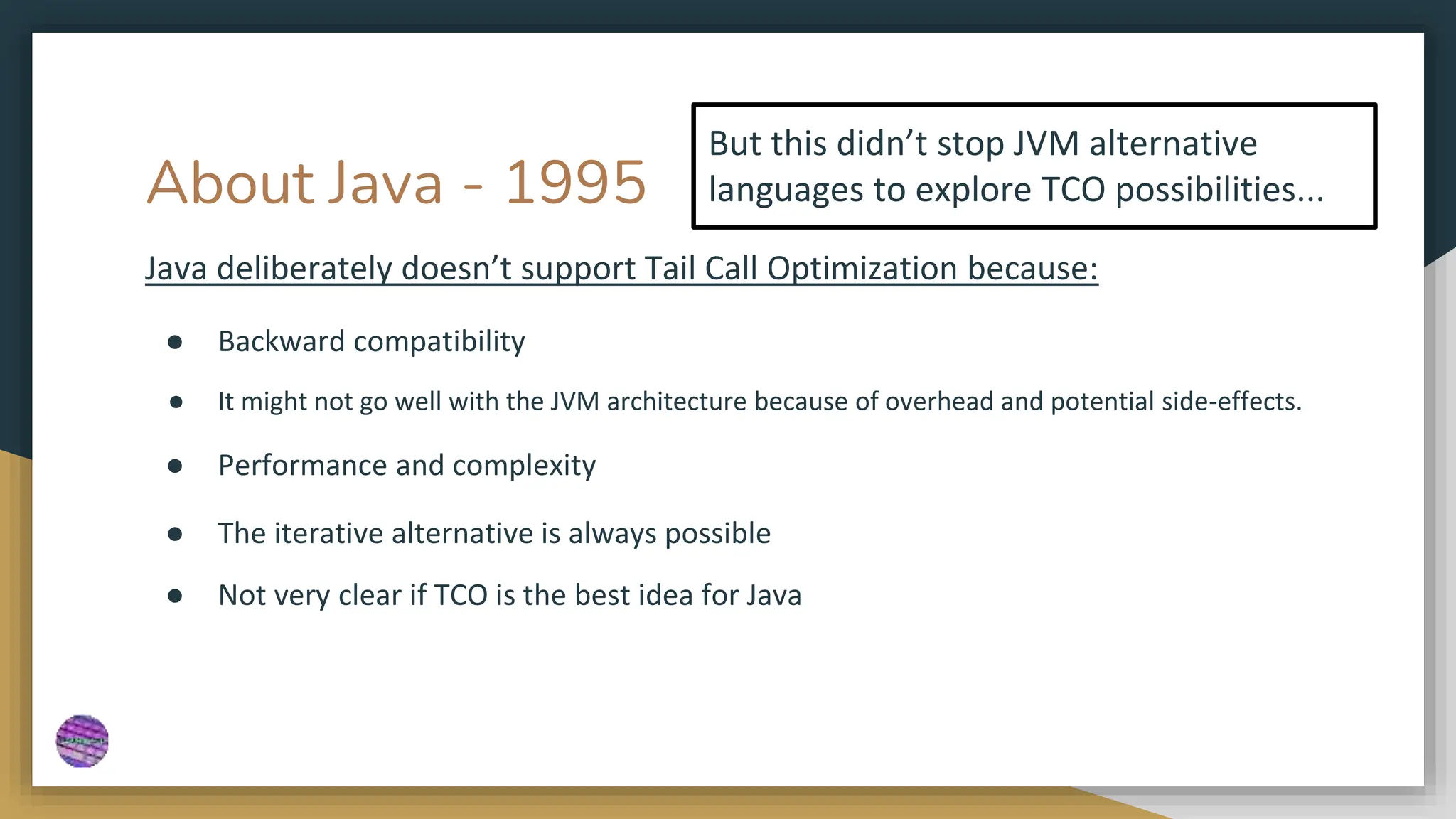 About Java - 1995
Java deliberately doesn’t support Tail Call Optimization because:
● Backward compatibility
● It might not go well with the JVM architecture because of overhead and potential side-effects.
● Performance and complexity
● The iterative alternative is always possible
● Not very clear if TCO is the best idea for Java
But this didn’t stop JVM alternative
languages to explore TCO possibilities...
 