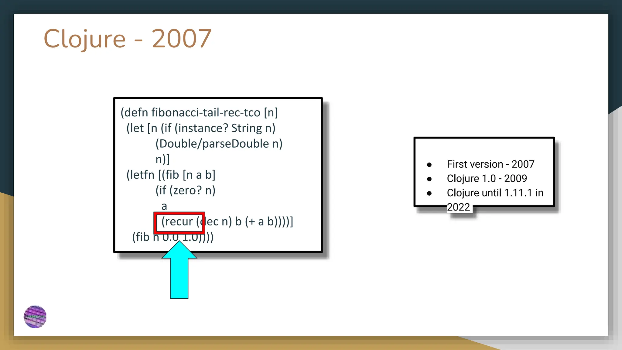 Clojure - 2007
● First version - 2007
● Clojure 1.0 - 2009
● Clojure until 1.11.1 in
2022
(defn fibonacci-tail-rec-tco [n]
(let [n (if (instance? String n)
(Double/parseDouble n)
n)]
(letfn [(fib [n a b]
(if (zero? n)
a
(recur (dec n) b (+ a b))))]
(fib n 0.0 1.0))))
 