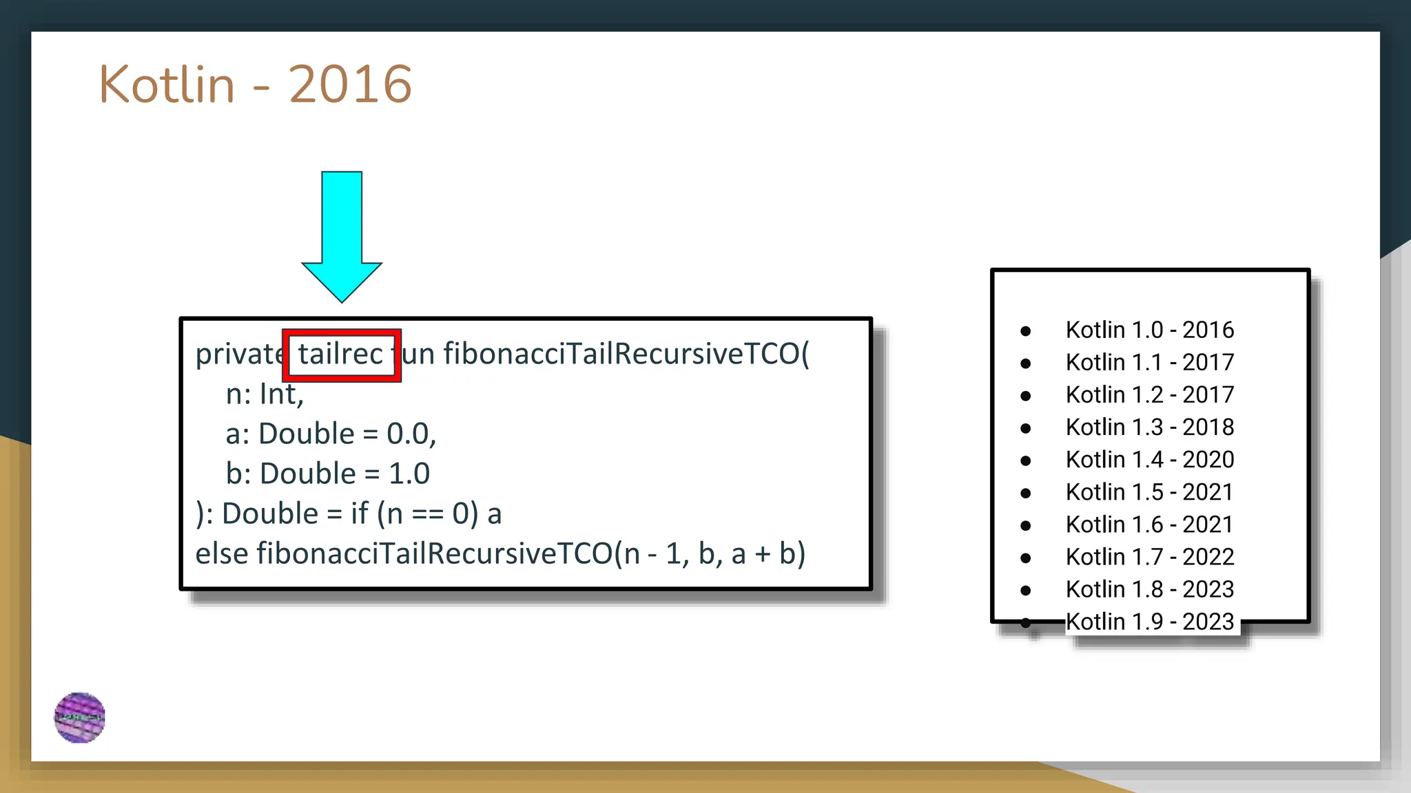 Kotlin - 2016
private tailrec fun fibonacciTailRecursiveTCO(
n: Int,
a: Double = 0.0,
b: Double = 1.0
): Double = if (n == 0) a
else fibonacciTailRecursiveTCO(n - 1, b, a + b)
● Kotlin 1.0 - 2016
● Kotlin 1.1 - 2017
● Kotlin 1.2 - 2017
● Kotlin 1.3 - 2018
● Kotlin 1.4 - 2020
● Kotlin 1.5 - 2021
● Kotlin 1.6 - 2021
● Kotlin 1.7 - 2022
● Kotlin 1.8 - 2023
● Kotlin 1.9 - 2023
 