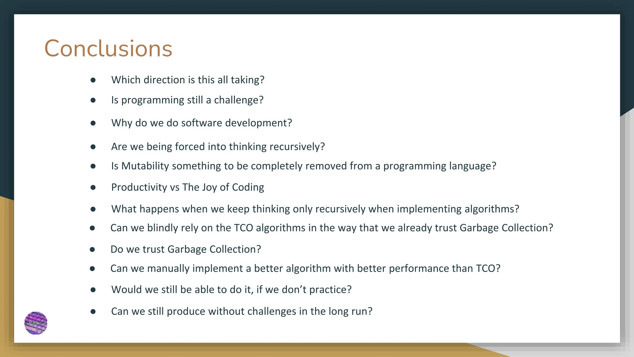 Conclusions
● Which direction is this all taking?
● Is programming still a challenge?
● Why do we do software development?
● Are we being forced into thinking recursively?
● Is Mutability something to be completely removed from a programming language?
● Productivity vs The Joy of Coding
● What happens when we keep thinking only recursively when implementing algorithms?
● Can we blindly rely on the TCO algorithms in the way that we already trust Garbage Collection?
● Do we trust Garbage Collection?
● Can we manually implement a better algorithm with better performance than TCO?
● Would we still be able to do it, if we don’t practice?
● Can we still produce without challenges in the long run?
 