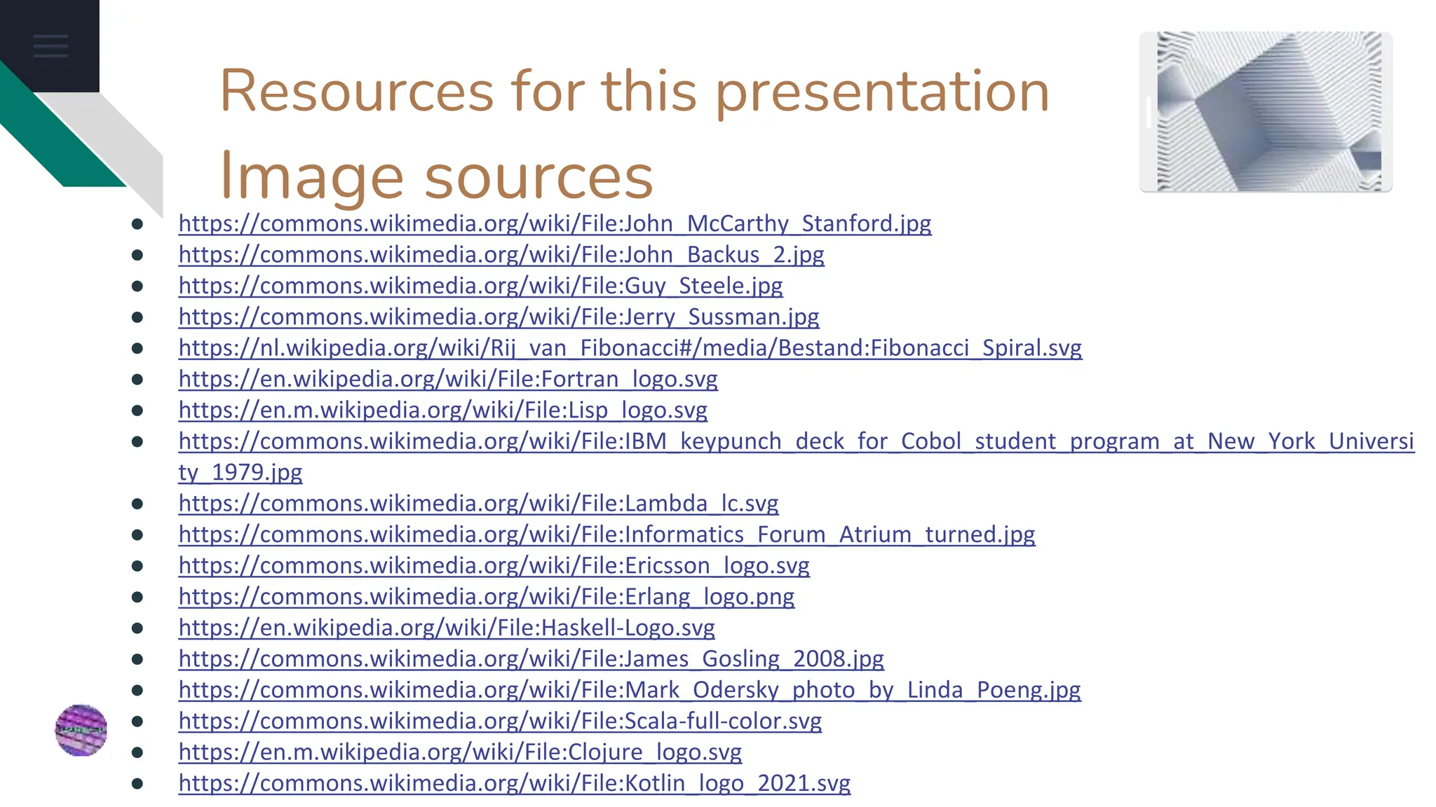 Resources for this presentation
Image sources
● https://commons.wikimedia.org/wiki/File:John_McCarthy_Stanford.jpg
● https://commons.wikimedia.org/wiki/File:John_Backus_2.jpg
● https://commons.wikimedia.org/wiki/File:Guy_Steele.jpg
● https://commons.wikimedia.org/wiki/File:Jerry_Sussman.jpg
● https://nl.wikipedia.org/wiki/Rij_van_Fibonacci#/media/Bestand:Fibonacci_Spiral.svg
● https://en.wikipedia.org/wiki/File:Fortran_logo.svg
● https://en.m.wikipedia.org/wiki/File:Lisp_logo.svg
● https://commons.wikimedia.org/wiki/File:IBM_keypunch_deck_for_Cobol_student_program_at_New_York_Universi
ty_1979.jpg
● https://commons.wikimedia.org/wiki/File:Lambda_lc.svg
● https://commons.wikimedia.org/wiki/File:Informatics_Forum_Atrium_turned.jpg
● https://commons.wikimedia.org/wiki/File:Ericsson_logo.svg
● https://commons.wikimedia.org/wiki/File:Erlang_logo.png
● https://en.wikipedia.org/wiki/File:Haskell-Logo.svg
● https://commons.wikimedia.org/wiki/File:James_Gosling_2008.jpg
● https://commons.wikimedia.org/wiki/File:Mark_Odersky_photo_by_Linda_Poeng.jpg
● https://commons.wikimedia.org/wiki/File:Scala-full-color.svg
● https://en.m.wikipedia.org/wiki/File:Clojure_logo.svg
● https://commons.wikimedia.org/wiki/File:Kotlin_logo_2021.svg
 