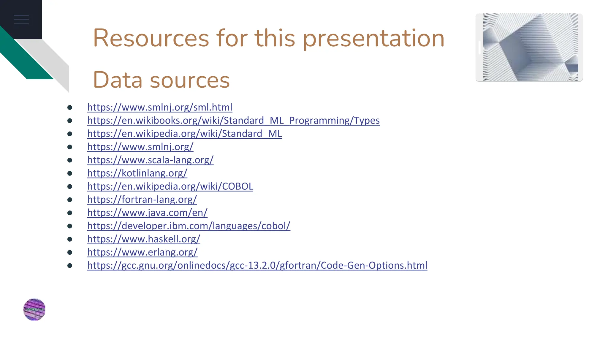 Resources for this presentation
● https://www.smlnj.org/sml.html
● https://en.wikibooks.org/wiki/Standard_ML_Programming/Types
● https://en.wikipedia.org/wiki/Standard_ML
● https://www.smlnj.org/
● https://www.scala-lang.org/
● https://kotlinlang.org/
● https://en.wikipedia.org/wiki/COBOL
● https://fortran-lang.org/
● https://www.java.com/en/
● https://developer.ibm.com/languages/cobol/
● https://www.haskell.org/
● https://www.erlang.org/
● https://gcc.gnu.org/onlinedocs/gcc-13.2.0/gfortran/Code-Gen-Options.html
Data sources
 