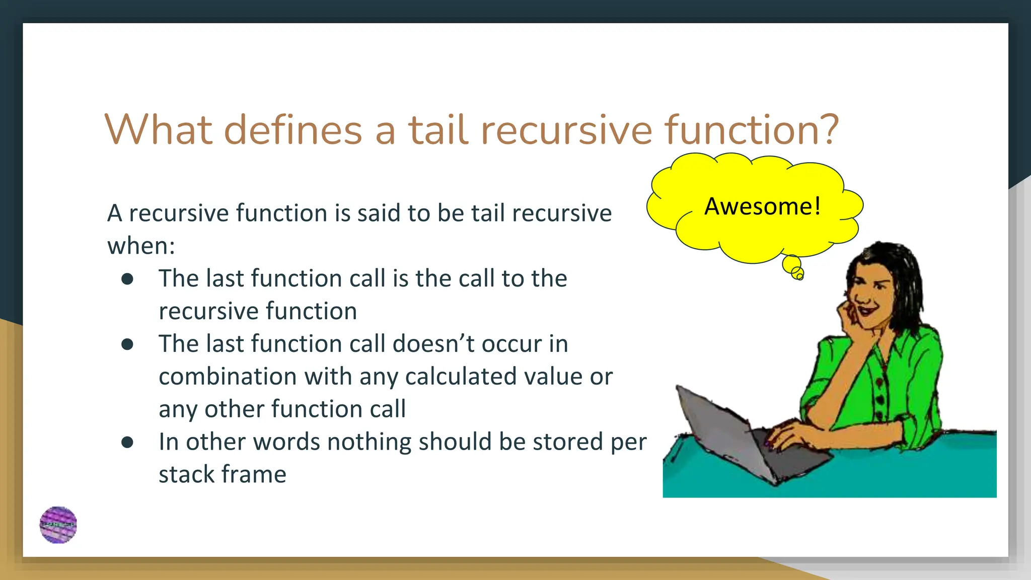 What defines a tail recursive function?
A recursive function is said to be tail recursive
when:
● The last function call is the call to the
recursive function
● The last function call doesn’t occur in
combination with any calculated value or
any other function call
● In other words nothing should be stored per
stack frame
Awesome!
 