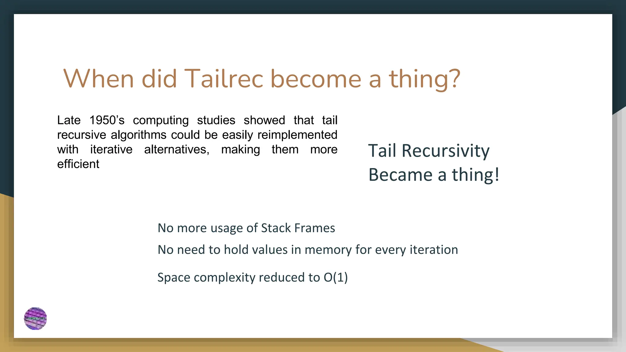 When did Tailrec become a thing?
01 Lorem ipsum dolor sit amet, consectetur adipiscing elit. Curabitur eleifend a diam
quis suscipit. Class aptent taciti sociosqu ad litora et nec torquent per conubia
nostra.
02 Amet, consectetur adipiscing elit. Curabitur eleifend a diam quis suscipit. Class
aptent taciti The ad litora torquent per conubia nostra.fd
03 Consectetur adipiscing elit. Curabitur eleifend lorem a diam quis suscipit. Class
aptent taciti sociosqu ad litora torquent ipsum per conubia nostra.
Late 1950’s computing studies showed that tail
recursive algorithms could be easily reimplemented
with iterative alternatives, making them more
efficient
No more usage of Stack Frames
No need to hold values in memory for every iteration
Tail Recursivity
Became a thing!
Space complexity reduced to O(1)
 