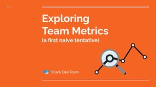 Exploring
Team Metrics
(a ﬁrst naive tentative)
Shark Dev Team
 