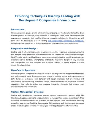 Exploring Techniques Used by Leading Web
Development Companies in Vancouver
Introduction :
Web development plays a crucial role in creating engaging and functional websites that drive
business growth. In Vancouver, a city known for its thriving tech scene, there are numerous web
development companies that excel in delivering innovative solutions. In this article, we will
delve into the techniques used by leading web development companies in Vancouver,
highlighting their approaches to design, development, user experience, and optimization.
Responsive Web Design :
Leading web development companies in Vancouver prioritize responsive web design, ensuring
that websites adapt seamlessly to different devices and screen sizes. They utilize technologies
like CSS media queries and flexible grid systems to create websites that provide an optimal user
experience across desktops, smartphones, and tablets. Responsive design not only enhances
user engagement but also improves search engine rankings, as search engines prioritize
mobile-friendly websites.
User-Centric Approach :
Web development companies in Vancouver focus on creating websites that prioritize the needs
and preferences of users. They conduct user research, usability testing, and user experience
(UX) design to understand user behavior and design interfaces that are intuitive and
user-friendly. By emphasizing user-centric design, these companies aim to provide seamless
navigation, clear calls to action, and engaging interactive elements that enhance user
satisfaction and drive conversions.
Content Management Systems :
Leading web development companies leverage content management systems (CMS) like
WordPress, Drupal, or Joomla to empower clients to manage their website content easily. They
customize and extend these CMS platforms to meet specific client requirements, ensuring
scalability, security, and flexibility. By employing CMS solutions, web development companies
enable clients to update content, add new pages, and integrate additional functionalities
 
