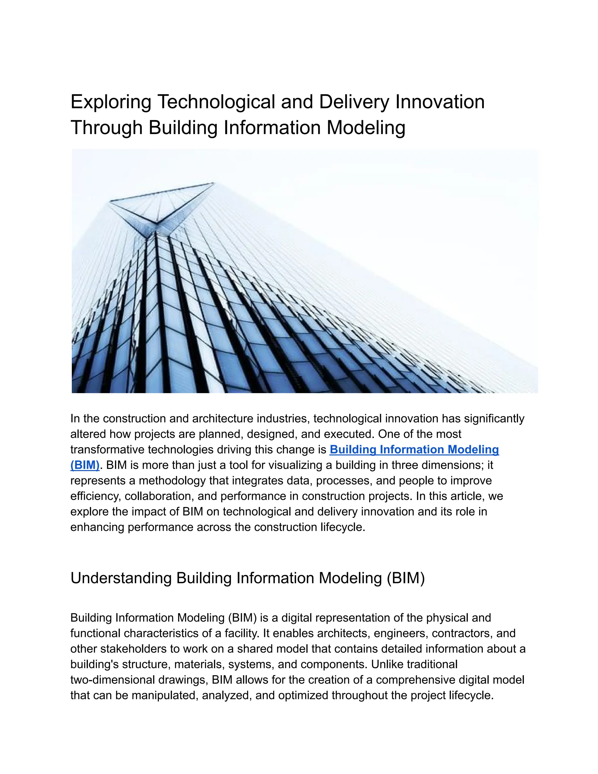 Exploring Technological and Delivery Innovation
Through Building Information Modeling
In the construction and architecture industries, technological innovation has significantly
altered how projects are planned, designed, and executed. One of the most
transformative technologies driving this change is Building Information Modeling
(BIM). BIM is more than just a tool for visualizing a building in three dimensions; it
represents a methodology that integrates data, processes, and people to improve
efficiency, collaboration, and performance in construction projects. In this article, we
explore the impact of BIM on technological and delivery innovation and its role in
enhancing performance across the construction lifecycle.
Understanding Building Information Modeling (BIM)
Building Information Modeling (BIM) is a digital representation of the physical and
functional characteristics of a facility. It enables architects, engineers, contractors, and
other stakeholders to work on a shared model that contains detailed information about a
building's structure, materials, systems, and components. Unlike traditional
two-dimensional drawings, BIM allows for the creation of a comprehensive digital model
that can be manipulated, analyzed, and optimized throughout the project lifecycle.
 