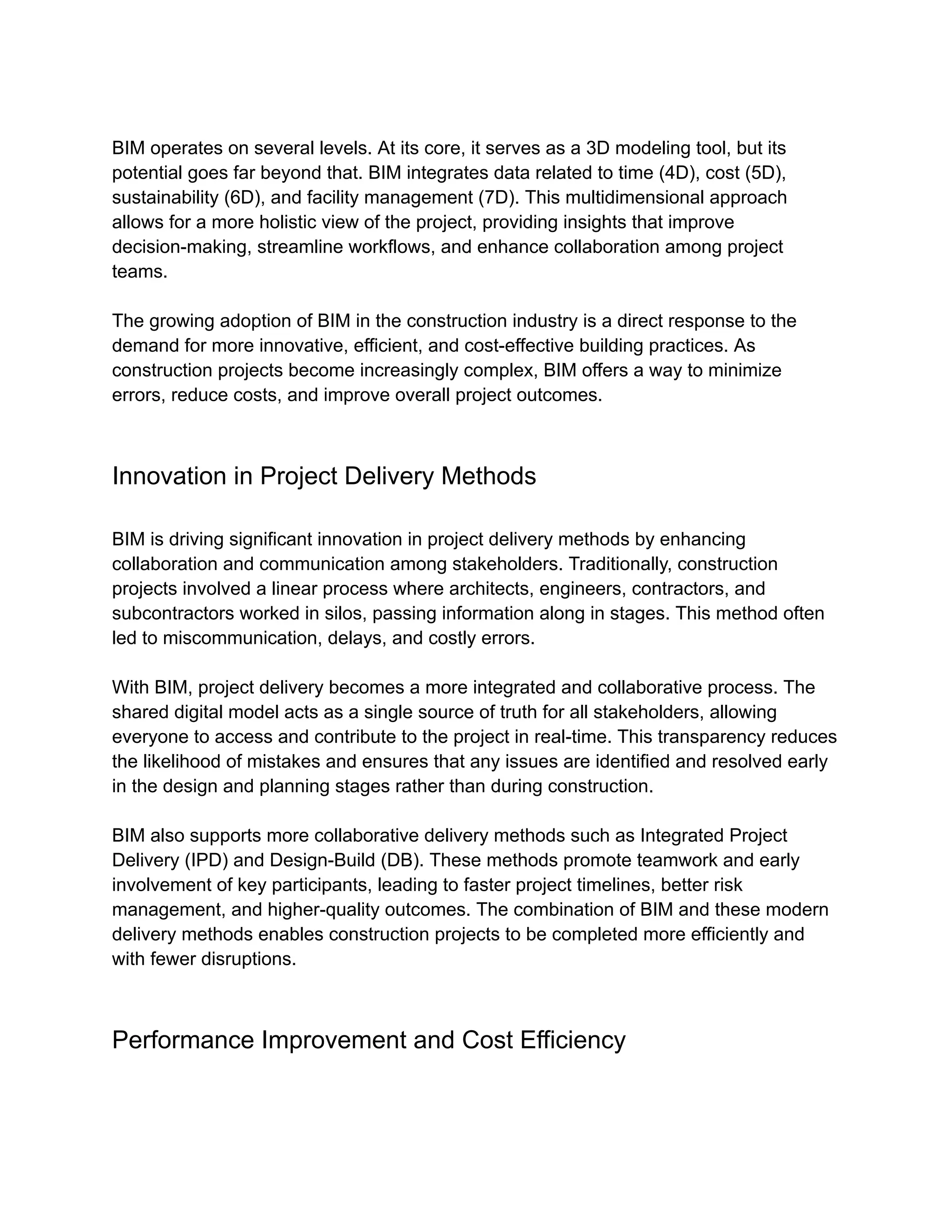 BIM operates on several levels. At its core, it serves as a 3D modeling tool, but its
potential goes far beyond that. BIM integrates data related to time (4D), cost (5D),
sustainability (6D), and facility management (7D). This multidimensional approach
allows for a more holistic view of the project, providing insights that improve
decision-making, streamline workflows, and enhance collaboration among project
teams.
The growing adoption of BIM in the construction industry is a direct response to the
demand for more innovative, efficient, and cost-effective building practices. As
construction projects become increasingly complex, BIM offers a way to minimize
errors, reduce costs, and improve overall project outcomes.
Innovation in Project Delivery Methods
BIM is driving significant innovation in project delivery methods by enhancing
collaboration and communication among stakeholders. Traditionally, construction
projects involved a linear process where architects, engineers, contractors, and
subcontractors worked in silos, passing information along in stages. This method often
led to miscommunication, delays, and costly errors.
With BIM, project delivery becomes a more integrated and collaborative process. The
shared digital model acts as a single source of truth for all stakeholders, allowing
everyone to access and contribute to the project in real-time. This transparency reduces
the likelihood of mistakes and ensures that any issues are identified and resolved early
in the design and planning stages rather than during construction.
BIM also supports more collaborative delivery methods such as Integrated Project
Delivery (IPD) and Design-Build (DB). These methods promote teamwork and early
involvement of key participants, leading to faster project timelines, better risk
management, and higher-quality outcomes. The combination of BIM and these modern
delivery methods enables construction projects to be completed more efficiently and
with fewer disruptions.
Performance Improvement and Cost Efficiency
 