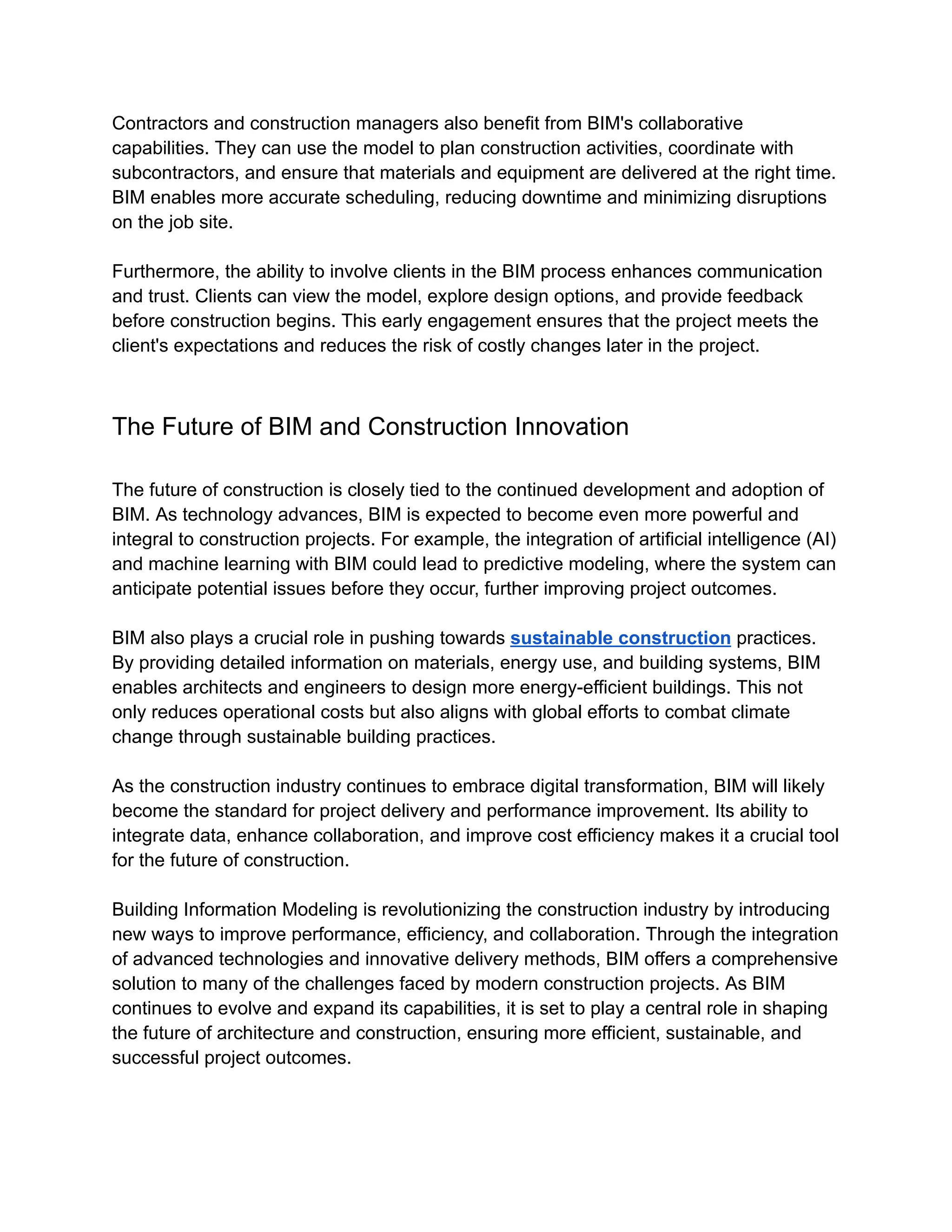Contractors and construction managers also benefit from BIM's collaborative
capabilities. They can use the model to plan construction activities, coordinate with
subcontractors, and ensure that materials and equipment are delivered at the right time.
BIM enables more accurate scheduling, reducing downtime and minimizing disruptions
on the job site.
Furthermore, the ability to involve clients in the BIM process enhances communication
and trust. Clients can view the model, explore design options, and provide feedback
before construction begins. This early engagement ensures that the project meets the
client's expectations and reduces the risk of costly changes later in the project.
The Future of BIM and Construction Innovation
The future of construction is closely tied to the continued development and adoption of
BIM. As technology advances, BIM is expected to become even more powerful and
integral to construction projects. For example, the integration of artificial intelligence (AI)
and machine learning with BIM could lead to predictive modeling, where the system can
anticipate potential issues before they occur, further improving project outcomes.
BIM also plays a crucial role in pushing towards sustainable construction practices.
By providing detailed information on materials, energy use, and building systems, BIM
enables architects and engineers to design more energy-efficient buildings. This not
only reduces operational costs but also aligns with global efforts to combat climate
change through sustainable building practices.
As the construction industry continues to embrace digital transformation, BIM will likely
become the standard for project delivery and performance improvement. Its ability to
integrate data, enhance collaboration, and improve cost efficiency makes it a crucial tool
for the future of construction.
Building Information Modeling is revolutionizing the construction industry by introducing
new ways to improve performance, efficiency, and collaboration. Through the integration
of advanced technologies and innovative delivery methods, BIM offers a comprehensive
solution to many of the challenges faced by modern construction projects. As BIM
continues to evolve and expand its capabilities, it is set to play a central role in shaping
the future of architecture and construction, ensuring more efficient, sustainable, and
successful project outcomes.
 