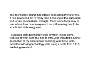 This technology course has offered so much learning for me.
It has introduced me to many tools I can use in the classroom
and for my personal use. Though I found some tools easy to
use, others took time to explore. I am still learning how to be
an efficient technology user.

I assessed eight technology tools in which I listed some
features of what each tool has to offer. Also included is a brief
description of my experiences exploring with these tools. I
rated the following technology tools using a scale from 1 to 5,
five being excellent.
 