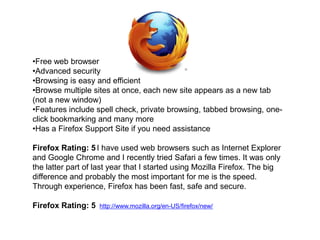 •Free web browser
•Advanced security
•Browsing is easy and efficient
•Browse multiple sites at once, each new site appears as a new tab
(not a new window)
•Features include spell check, private browsing, tabbed browsing, one-
click bookmarking and many more
•Has a Firefox Support Site if you need assistance

Firefox Rating: 5 I have used web browsers such as Internet Explorer
and Google Chrome and I recently tried Safari a few times. It was only
the latter part of last year that I started using Mozilla Firefox. The big
difference and probably the most important for me is the speed.
Through experience, Firefox has been fast, safe and secure.

Firefox Rating: 5   http://www.mozilla.org/en-US/firefox/new/
 