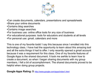 •Can create documents, calendars, presentations and spreadsheets
•Share your online documents
•Contains blog searches
•Contains image searches
•For business use: online office tools for any size of business
•For educational purposes: tools for educators and students at all levels
•For personal use: gmail, calendars and more

This is one of my favorite tools! I say this because since I enrolled into this
technology class, I have had the opportunity to learn about this amazing tool
and all the extra things it had to offer. I only recently opened a gmail account
because it was a requirement for this class. One of my favorite features of
Google Apps is the shared document. It took me awhile to learn how to
create a document, so when I began sharing documents with my group
members, I felt a bit of accomplishment. The shared documents proved to be
helpful when doing group projects.

Google Apps Rating: 5     http://www.google.com/apps/index1.html
 