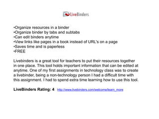 •Organize resources in a binder
•Organize binder by tabs and subtabs
•Can edit binders anytime
•View links like pages in a book instead of URL's on a page
•Saves time and is paperless
•FREE

Livebinders is a great tool for teachers to put their resources together
in one place. This tool holds important information that can be edited at
anytime. One of my first assignments in technology class was to create
a livebinder, being a non-technology person I had a difficult time with
this assignment. I had to spend extra time learning how to use this tool.

LiveBinders Rating: 4    http://www.livebinders.com/welcome/learn_more
 