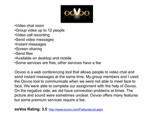•Video chat room
•Group video up to 12 people
•Video call recording
•Send video messages
•Instant messages
•Screen sharing
•Send files
•Available on desktop and mobile
•Some services are free, other services have a fee

Oovoo is a web conferencing tool that allows people to video chat and
send instant messages at the same time. My group members and I used
the Oovoo tool to communicate when we were not able to meet face to
face. We were able to complete our assignment with the help of Oovoo.
On the negative side, we did have connection problems at times. The
picture and sound were sometimes unclear. Oovoo offers many features
but some premium services require a fee.

ooVoo Rating: 3.5   http://www.oovoo.com/FeaturesList.aspx
 