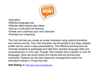 •Animation
•Effective language tool
•Website offers lesson plan ideas
•Use as a motivation for learning
•Create and customize your own character
•Provides fun in learning

The Voki tool lets you create an avatar character using colorful animation
and various sounds. Your Voki character can be posted to any blog, website,
profile and be used in class presentations. This effective learning tool can
motivate students to participate and help them develop language skills and
comprehension in a fun way. Though Voki includes text to speech in over 25
languages, there are some words and names that are pronounced
incorrectly. Features for the Voki classroom management system for
educators include a 15 day free trial.
Voki Rating: 4   http://www.voki.com/create.php
 