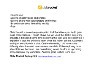 •Easy to use
•Easy to import videos and photos
•Easy to share with collaborators and friends
•Smooth transitions from slide to slide
•Free

Slide Rocket is an online presentation tool that allows you to do great
class presentations. Though I have not yet used this tool in any of my
projects, I did spend some time exploring this tool. Like any other tool I
explored, it took me awhile to learn what the rocket can do. Automatic
saving of work done is a plus. On the downside, I did have some
difficulty when I wanted to undo a certain slide. I'll be exploring more
about this tool because I am considering to use this for an upcoming
presentation at my workplace. Another great feature is it's free!
Slide Rocket Rating: 3.5    http://www.sliderocket.com/
 