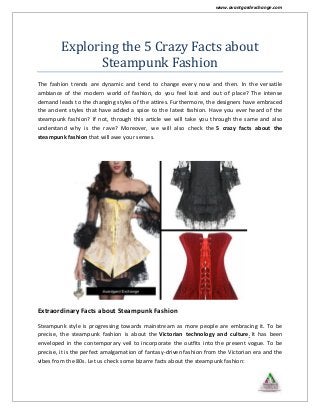 www.avantgardexchange.com
Exploring the 5 Crazy Facts about
Steampunk Fashion
The fashion trends are dynamic and tend to change every now and then. In the versatile
ambiance of the modern world of fashion, do you feel lost and out of place? The intense
demand leads to the changing styles of the attires. Furthermore, the designers have embraced
the ancient styles that have added a spice to the latest fashion. Have you ever heard of the
steampunk fashion? If not, through this article we will take you through the same and also
understand why is the rave? Moreover, we will also check the 5 crazy facts about the
steampunk fashion that will awe your senses.
Extraordinary Facts about Steampunk Fashion
Steampunk style is progressing towards mainstream as more people are embracing it. To be
precise, the steampunk fashion is about the Victorian technology and culture. It has been
enveloped in the contemporary veil to incorporate the outfits into the present vogue. To be
precise, it is the perfect amalgamation of fantasy-driven fashion from the Victorian era and the
vibes from the 80s. Let us check some bizarre facts about the steampunk fashion:
 