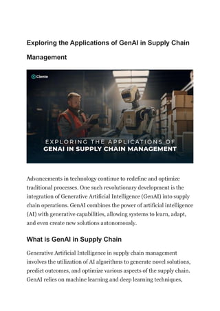 Exploring the Applications of GenAI in Supply Chain
Management
Advancements in technology continue to redefine and optimize
traditional processes. One such revolutionary development is the
integration of Generative Artificial Intelligence (GenAI) into supply
chain operations. GenAI combines the power of artificial intelligence
(AI) with generative capabilities, allowing systems to learn, adapt,
and even create new solutions autonomously.
What is GenAI in Supply Chain
Generative Artificial Intelligence in supply chain management
involves the utilization of AI algorithms to generate novel solutions,
predict outcomes, and optimize various aspects of the supply chain.
GenAI relies on machine learning and deep learning techniques,
 